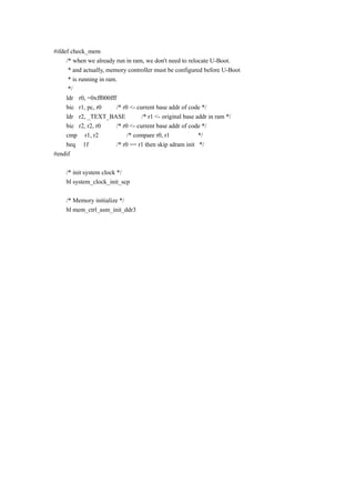 #ifdef check_mem
/* when we already run in ram, we don't need to relocate U-Boot.
* and actually, memory controller must be configured before U-Boot
* is running in ram.
*/
ldr r0, =0xff000fff
bic r1, pc, r0 /* r0 <- current base addr of code */
ldr r2, _TEXT_BASE /* r1 <- original base addr in ram */
bic r2, r2, r0 /* r0 <- current base addr of code */
cmp r1, r2 /* compare r0, r1 */
beq 1f /* r0 == r1 then skip sdram init */
#endif
/* init system clock */
bl system_clock_init_scp
/* Memory initialize */
bl mem_ctrl_asm_init_ddr3
 