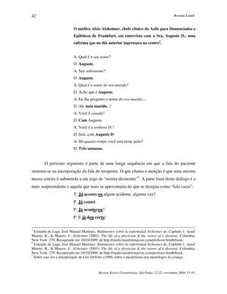 Rosana Landi
Revista Kairós Gerontologia, São Paulo, 12 (2), novembro 2009: 33-45.
42
O médico Alois Alzheimer, chefe clínico do Asilo para Demenciados e
Epiléticos de Frankfurt, em entrevista com a Sra. Auguste D., uma
enferma que no dia anterior ingressara no centro4
.
A. Qual é o seu nome?
D. Auguste.
A. Seu sobrenome?
D. Auguste.
A. Qual é o nome do seu marido?
D. Acho que é Auguste.
A. Eu lhe pergunto o nome do seu marido....
D. Ah, meu marido...!
A. Você é casada?
D. Com Auguste.
A. Você é a senhora D.?
D. Sim, com Auguste D.
A. Há quanto tempo você está neste asilo?
D. Três semanas.
O próximo segmento é parte de uma longa sequência em que a fala do paciente
sustenta-se na incorporação da fala do terapeuta. O que chama a atenção é que uma mesma
massa sonora é submetida a um jogo de “monta-desmonta”5
. A parte final deste diálogo é a
mais surpreendente e aquela que mais se aproximaria do que se designa como “fala vazia”:
T. Já aconteceu algum acidente, alguma vez?
P. Já contei.
P. Já aconteceu?
P. E já deu certo!
3
Extraído de Lage, José Manuel Martinez. Rudimentos sobre la enfermidad Alzheimer de. Capítulo 1. Apud:
Maurer, K.,  Maurer, U. Alzheimer (2003). The life of a physician  the career of a dissease. Columbia,
New York: 270. Recuperado em 10/10/2009, de http://medicinainformacion.com/profesor.htm#ebook.
4
Extraído de Lage, José Manuel Martinez. Rudimentos sobre la enfermidad Alzheimer de. Capítulo 1. Apud:
Maurer, K.,  Maurer, U. Alzheimer (2003). The life of a physician  the career of a dissease. Columbia,
New York: 270. Recuperado em 10/10/2009, de http://medicinainformacion.com/profesor.htm#ebook.
5
Sobre isso ver a interpretação de Lier-DeVitto (1998) sobre o paralelismo nos monólogos da criança.
 