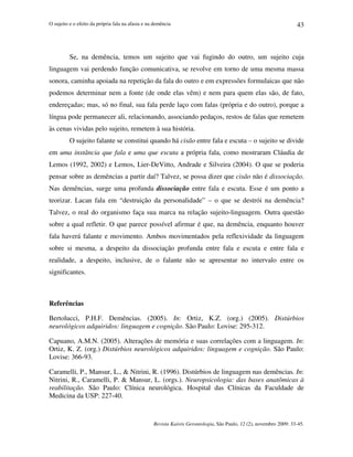 O sujeito e o efeito da própria fala na afasia e na demência
Revista Kairós Gerontologia, São Paulo, 12 (2), novembro 2009: 33-45.
43
Se, na demência, temos um sujeito que vai fugindo do outro, um sujeito cuja
linguagem vai perdendo função comunicativa, se revolve em torno de uma mesma massa
sonora, caminha apoiada na repetição da fala do outro e em expressões formulaicas que não
podemos determinar nem a fonte (de onde elas vêm) e nem para quem elas são, de fato,
endereçadas; mas, só no final, sua fala perde laço com falas (própria e do outro), porque a
língua pode permanecer ali, relacionando, associando pedaços, restos de falas que remetem
às cenas vividas pelo sujeito, remetem à sua história.
O sujeito falante se constitui quando há cisão entre fala e escuta – o sujeito se divide
em uma instância que fala e uma que escuta a própria fala, como mostraram Cláudia de
Lemos (1992, 2002) e Lemos, Lier-DeVitto, Andrade e Silveira (2004). O que se poderia
pensar sobre as demências a partir daí? Talvez, se possa dizer que cisão não é dissociação.
Nas demências, surge uma profunda dissociação entre fala e escuta. Esse é um ponto a
teorizar. Lacan fala em “destruição da personalidade” – o que se destrói na demência?
Talvez, o real do organismo faça sua marca na relação sujeito-linguagem. Outra questão
sobre a qual refletir. O que parece possível afirmar é que, na demência, enquanto houver
fala haverá falante e movimento. Ambos movimentados pela reflexividade da linguagem
sobre si mesma, a despeito da dissociação profunda entre fala e escuta e entre fala e
realidade, a despeito, inclusive, de o falante não se apresentar no intervalo entre os
significantes.
Referências
Bertolucci, P.H.F. Demências. (2005). In: Ortiz, K.Z. (org.) (2005). Distúrbios
neurológicos adquiridos: linguagem e cognição. São Paulo: Lovise: 295-312.
Capuano, A.M.N. (2005). Alterações de memória e suas correlações com a linguagem. In:
Ortiz, K. Z. (org.) Distúrbios neurológicos adquiridos: linguagem e cognição. São Paulo:
Lovise: 366-93.
Caramelli, P., Mansur, L.,  Nitrini, R. (1996). Distúrbios de linguagem nas demências. In:
Nitrini, R., Caramelli, P.  Mansur, L. (orgs.). Neuropsicologia: das bases anatômicas à
reabilitação. São Paulo: Clínica neurológica. Hospital das Clínicas da Faculdade de
Medicina da USP: 227-40.
 