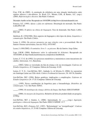 Rosana Landi
Revista Kairós Gerontologia, São Paulo, 12 (2), novembro 2009: 33-45.
44
Cruz, F.M. da (2005). A construção da referência em uma situação interlocutiva entre
sujeitos afásicos e não-afásicos. In: Koch, I.V., Morato, E.M.,  Bentes, A.C. (orgs.)
(2005). Referenciação e discurso. São Paulo: Contexto.
Dicionário Aurélio on line.Recuperado em 10/10/2009, de http://www.dicionariodoaurelio.com.
Fonseca, S.C. (1995). Afasia: a fala em sofrimento. Dissertação de mestrado, São Paulo:
LAEL/PUC-SP.
_____ (2002). O afásico na clínica de linguagem. Tese de doutorado, São Paulo: LAEL-
PUC-SP.
Jakobson, R. (1954/1988). Dois aspectos da linguagem e dois tipos de afasia. Linguística e
comunicação. São Paulo: Cultrix.
Lacan, J. (1956). Da psicose paranoica em suas relações com a personalidade. Rio de
Janeiro: Forense universitária, (tese de 1932), 1975/1987.
Lacan, J. (1981/2002). O seminário: livro 3 – as psicoses. Rio de Janeiro: Jorge Zahar.
Lage, J.M.M. (2004). Rudimentos sobre la enfermedad de Alzheimer. Recuperado em
10/10/2009, de http://medicinainformacion.com/profesor.htm#ebook.
Lemos, C. T. G. de (1992). Los processos metaforicos y metonimicos como mecanismos de
câmbio. Substratum, 1(1). Barcelona.
_____ (2002). Sobre as vicissitudes da fala da criança e de sua investigação. Cadernos de
Estudos Linguísticos, 42. Campinas: Editora da Unicamp: 41-69.
Lemos, C. T. G. ; Lier-DeVitto, M.F., Andrade, L.;  Silveira, E. (2004). Le saussurism
em Amérique Latine aux XXe siècle. Cahiers Ferdinand de Saussure, 56: 165-76, Genebra.
Lier-DeVitto, M.F. (1994). Raízes genéticas: implicações e complicações. Cadernos de
Estudos Linguísticos 26: 17-25. Campinas: Editora de Unicamp.
_____ (1995). Novas contribuições da linguística para a fonoaudiologia. Distúrbios da
comunicação, 7 (2). São Paulo: EDUC.
_____ (1998). Os monólogos da criança: delírios da língua. São Paulo: EDUC/FAPESP.
_____ (2000). As margens da Linguística. Relatório de bolsa de produtividade em pesquisa.
(CNPq).
Lier-DeVitto, M.F. e Arantes, L. (2006). Apresentação. In: ______(orgs.) Aquisição,
patologias e clínica de linguagem. São Paulo: EDUC-FAPESP: 11-7.
Lier-DeVitto, M.F e Fonseca, S.C. (1997). “Reformulação” ou “ressignificação”. Caderno
de estudos linguísticos, 33: 51-60. Campinas: Editora da Unicamp.
 