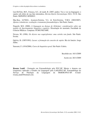 O sujeito e o efeito da própria fala na afasia e na demência
Revista Kairós Gerontologia, São Paulo, 12 (2), novembro 2009: 33-45.
45
Lier-DeVitto, M.F., Fonseca, S.C.,  Landi, R. (2007, junho). Vez e voz na linguagem: o
sujeito sob efeito de sua fala sintomática. Revista Kairós Gerontologia 10(1): 19-34. São
Paulo: NEPE/PUC-SP/EDUC.
Mac-Kay, A.P.M.G., Assencio-Ferreira, V.J.,  Ferri-Ferreira, T.M.S. (2003/2007).
Afasias e demências: avaliação e tratamento fonoaudiológico. São Paulo: Santos.
Noguchi, M.S. (2000). A linguagem na doença de Alzheimer: considerações sobre um
modelo de funcionamento linguístico cognitivo. Dissertação de mestrado, Faculdade de
Ciências Médicas. Campinas: FCM/UNICAMP,
Novaes, M. (1996). Os dizeres nas esquizofrenias: uma cartola sem fundo. São Paulo:
Escuta.
Ogilvie, B. (1987/1991). Lacan: a formação do conceito de sujeito. Rio de Janeiro: Jorge
Zahar,
Saussure, F. (1916/2006). Curso de linguística geral. São Paulo: Cultrix.
Recebido em: 16/11/2009
Aceito em: 26/11/2009
_______________________________
Rosana Landi - Formação em Fonoaudiologia pela PUC-SP. Mestre e doutora em
Linguística Aplicada e Estudos da Linguagem pelo LAEL/PUC-SP. Fonoaudióloga do
Serviço de Patologia da Linguagem da DERDIC/PUC-SP. E-mail:
rosana_landi@hotmail.com.
 