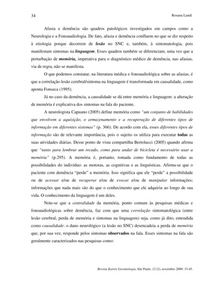 Rosana Landi
Revista Kairós Gerontologia, São Paulo, 12 (2), novembro 2009: 33-45.
34
Afasia e demência são quadros patológicos investigados em campos como a
Neurologia e a Fonoaudiologia. De fato, afasia e demência confluem no que se diz respeito
à etiologia porque decorrem de lesão no SNC e, também, à sintomatologia, pois
manifestam sintomas na linguagem. Esses quadros também se diferenciam, uma vez que a
perturbação de memória, imperativa para o diagnóstico médico de demência, nas afasias,
via de regra, não se manifesta.
O que podemos constatar, na literatura médica e fonoaudiológica sobre as afasias, é
que a correlação lesão cerebral/sintoma na linguagem é transformada em causalidade, como
aponta Fonseca (1995).
Já no caso da demência, a causalidade se dá entre memória e linguagem: a alteração
de memória é explicativa dos sintomas na fala do paciente.
A neurologista Capuano (2005) define memória como “um conjunto de habilidades
que envolvem a aquisição, o armazenamento e a recuperação de diferentes tipos de
informação em diferentes sistemas” (p. 366). De acordo com ela, esses diferentes tipos de
informação são de relevante importância, pois o sujeito os utiliza para executar todas as
suas atividades diárias. Desse ponto de vista compartilha Bertolucci (2005) quando afirma
que “tanto para lembrar um recado, como para andar de bicicleta é necessário usar a
memória” (p.295). A memória é, portanto, tomada como fundamento de todas as
possibilidades do indivíduo: as motoras, as cognitivas e as linguísticas. Afirma-se que o
paciente com demência “perde” a memória. Isso significa que ele “perde” a possibilidade
ou de acessar e/ou de recuperar e/ou de evocar e/ou de manipular informações;
informações que nada mais são do que o conhecimento que ele adquiriu ao longo de sua
vida. O conhecimento da linguagem é um deles.
Note-se que a centralidade da memória, ponto comum às pesquisas médicas e
fonoaudiológicas sobre demência, faz com que uma correlação sintomatológica (entre
lesão cerebral, perda de memória e sintomas na linguagem) seja, como já dito, entendida
como causalidade: o dano neurológico (a lesão no SNC) desencadeia a perda de memória
que, por sua vez, responde pelos sintomas observados na fala. Esses sintomas na fala são
geralmente caracterizados nas pesquisas como:
 