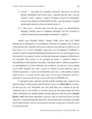 O sujeito e o efeito da própria fala na afasia e na demência
Revista Kairós Gerontologia, São Paulo, 12 (2), novembro 2009: 33-45.
35
1) “anomia” – uma perda de vocabulário funcional; observam-se na fala do
paciente substituições entre termos (p.ex.: o paciente não diz “gato”, mas diz
“animal”, “coisa”, “negócio”, “aquilo”). O número excessivo de substituições
promove uma perda da referencialidade da fala, o que desencadeia a segunda
manifestação sintomática clássica da demência que é a:
2) a “fala vazia” – descrita como uma fala que, apesar de gramaticalmente
adequada, comunica pouca ou nenhuma informação. Ela fica esvaziada de
sentido em razão da pouca quantidade de substantivos e adjetivos .
Autores como Caramelli, Nitrini e Mansur (1996), assim como Cruz (2005)
afirmam que as substituições e os circunlóquios observados na linguagem são estratégias
compensatórias que o paciente utiliza para compensar uma falta que ele detecta em sua
fala. Como se vê, o termo “estratégia” sugere que o uso da linguagem é deliberado, é
racional. O sujeito é dotado de habilidades que lhe permitem detectar uma alteração em sua
fala, identificar sua origem e conceber ou achar uma forma para compensar a falha/falta em
seu enunciado. Nesse ponto, no da concepção de sujeito, as pesquisas médicas e
fonoaudiológicas sobre demência concordam, e não fazem reparos a estudos psicogenéticos
ou organogenéticos de certos fenômenos que acontecem nas psicoses, como assinalou
Lacan (1956). Segundo esse autor, a partir do momento em que admitimos que, do
fenômeno parasitário, o sujeito tem conhecimento como tal, [...] não podemos escapar à
noção de que [...] o sujeito está em algum lugar, em um ponto privilegiado onde lhe é
permitido ter uma endoscopia do que se passa nele próprio (1956/2002: 46).
A suposição de que o paciente com DA concebe estratégias para compensar uma
falta faz emergir o sentido de que o falante das falas vazias é um observador de si mesmo.
Eu diria que ele é um “observador” que nada pode fazer com o destino do que diz.
Lembremos que, no caso da DA, as estratégias fracassam não apenas porque não criam
atalhos satisfatórios, mas, também, porque acarretam algo que é ainda mais grave: uma fala
fluente e vazia. Outro ponto inquietante, a meu ver, é que, ao inverso da anomia, essa fala
vazia não é escutada pelo paciente. Quer dizer, num momento temos um sujeito consciente
de seu estado alterado, como no caso da anomia. Em outro, um que não é consciente, como
no caso da fala vazia.
 