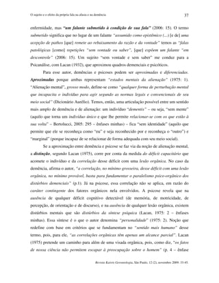 O sujeito e o efeito da própria fala na afasia e na demência
Revista Kairós Gerontologia, São Paulo, 12 (2), novembro 2009: 33-45.
37
enfermidade, mas “um falante submetido à condição de sua fala” (2006: 15). O termo
submetido significa que no lugar de um falante “assumido como epistêmico (...) [e de] uma
acepção de pathos [que] remete ao rebaixamento da razão e da vontade” temos as “falas
patológicas [como] repetições “sem vontade ou saber”, [que] expõem um falante “em
descontrole” (2006: 15). Um sujeito “sem vontade e sem saber” me conduz para a
Psicanálise, com Lacan (1932), que aproximou quadros demenciais e psicóticos.
Para esse autor, demências e psicoses podem ser aproximadas e diferenciadas.
Aproximadas porque ambas representam “estados mentais da alienação” (1975: 1).
“Alienação mental”, grosso modo, define-se como “qualquer forma de perturbação mental
que incapacita o indivíduo para agir segundo as normas legais e convencionais de seu
meio social” (Dicionário Aurélio). Temos, então, uma articulação possível entre um sentido
mais amplo de demência e de alienação: um indivíduo “dementis” – ou seja, “sem mente”
(aquilo que torna um indivíduo único e que lhe permite relacionar-se com os que estão à
sua volta” – Bertolucci, 2005: 295 – ênfases minhas) – fica “sem identidade” (aquilo que
permite que ele se reconheça como “eu” e seja reconhecido por e reconheça o “outro”) e
“marginal” (porque incapaz de se relacionar de forma adequada com seu meio social).
Se a aproximação entre demência e psicose se faz via da noção de alienação mental,
a distinção, segundo Lacan (1975), corre por conta da medida do déficit capacitário que
acomete o indivíduo e da correlação desse déficit com uma lesão orgânica. No caso da
demência, afirma o autor, “a correlação, no mínimo grosseira, desse déficit com uma lesão
orgânica, no mínimo provável, basta para fundamentar o paralelismo psico-orgânico dos
distúrbios demenciais” (p.1). Já na psicose, essa correlação não se aplica, em razão do
caráter contingente dos fatores orgânicos nela envolvidos. A psicose revela que na
ausência de qualquer déficit cognitivo detectável (de memória, de motricidade, de
percepção, de orientação e de discurso), e na ausência de qualquer lesão orgânica, existem
distúrbios mentais que são distúrbios da síntese psíquica (Lacan, 1975: 2 – ênfases
minhas). Essa síntese é o que o autor denomina “personalidade” (1975: 2). Noção que
redefine com base em critérios que se fundamentam no “sentido mais humano” desse
termo, pois, para ele, “as correlações orgânicas têm apenas um alcance parcial”. Lacan
(1975) pretende um caminho para além de uma visada orgânica, pois, como diz, “os fatos
de nossa ciência não permitem escapar à preocupação sobre o homem” (p. 4 – ênfase
 