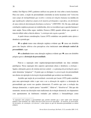 Rosana Landi
Revista Kairós Gerontologia, São Paulo, 12 (2), novembro 2009: 33-45.
38
minha). Em Olgivie (1987), podemos ratificar esse ponto de vista sobre a teoria lacaniana.
Para esse autor, a noção de personalidade construída na teoria lacaniana está “reinscrita
num campo de inteligibilidade que recobre o sistema de relações humanas na medida em
que significações subjetivas atuam aí de maneira privilegiada e específica, em detrimento
de uma ordem de determinação fisiológica exclusiva.” (1987/1991: 18). Ou seja, ainda que
correlações orgânicas possam ser estabelecidas, deve-se reconhecer que a questão humana é
mais ampla. Nessa trilha segue, também, Fonseca (2002) quando afirma que, quando se
trata de refletir sobre a fala do afásico, “a etiologia não esgota a questão”.
A partir dessas considerações, Lacan (1975) estabelece um paralelo entre afasia e
demência e postula que
 na afasia temos uma alteração orgânica evidente que  causa um distúrbio
grave das funções afetivas e/ou perceptivas e/ou intelectuais sem alteração notável da
personalidade; e que
 na demência temos uma alteração orgânica evidente que  causa um distúrbio
psíquico grave e destruição da personalidade;
Note-se a separação entre orgânico/psíquico/personalidade nas duas entidades
patológicas. Nessa separação dois aspectos aproximam afasia e demência: a etiologia –
ligada a alterações graves do sistema nervoso central – e a presença de perturbações que o
autor denomina “psíquicas”1
. O ponto que as distingue é a preservação da personalidade
nas afasias em oposição à destruição da personalidade que acontece nas demências.
Acredito que noção de personalidade construída por Lacan (1975) pode contribuir
para uma aproximação sobre o que vem a ser a alienação do sujeito e a destruição da
personalidade que ocorre nos quadros demenciais. É notório que com a evolução das
doenças demenciais, o sujeito parece “sucumbir”, “diluir-se”, “dissolver-se”. Daí que não
raramente, mesmo nas descrições mais tradicionais da evolução demencial, nos depararmos
com apontamentos de fenômenos rotulados por médicos e fonoaudiólogos como
1
A separação entre psíquico e personalidade aqui, permite entender que o autor supõe como alteração
psíquica, neste momento, um “déficit detectável pelas provas de capacidade – de memória, de motricidade,
de percepção, de orientação e de discurso”, como oposto ao que ele denomina personalidade ou síntese
psíquica.
 