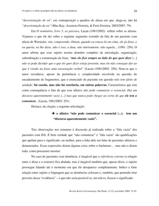 O sujeito e o efeito da própria fala na afasia e na demência
Revista Kairós Gerontologia, São Paulo, 12 (2), novembro 2009: 33-45.
39
“desorientação do eu”, em contraposição a quadros de afasia em que, alega-se, não há
“desorientação do eu” (Mac-Kay, Assencio-Ferreira,  Ferri-Ferreira, 2003/2007: 79).
Em O seminário, livro 3: as psicoses, Lacan (1981/2002) reflete sobre as afasias.
Vejamos o que ele diz sobre o seguinte segmento extraído da fala de um paciente com
afasia de Wernicke: sim, compreendo. Ontem, quando eu estava lá em cima, ele já disse, e
eu queria, eu lhe disse, não é isso, a data, não inteiramente, não aquela... (1981: 250). O
autor afirma que esse sujeito mostra domínio completo da articulação, organização,
subordinação e estruturação da frase, “mas ele fica sempre ao lado do que quer dizer [...]
não se pode duvidar que o que ele quer dizer esteja presente, mas ele não consegue dar ao
que é visado na frase uma encarnação verbal” (Lacan (1981/2002: 250). Note-se que o
autor reconhece, apesar da pertinência e complexidade envolvida na questão do
encadeamento de fragmentos, que o enunciado do paciente em questão não tem efeito de
unidade: há coesão, mas não há coerência, em outras palavras. Característica que tem
como consequência o fato de que esse afásico não pode comunicar o essencial. Daí um
discurso aparentemente vazio [...] mas que nunca pode chegar ao cerne do que ele tem a
comunicar. (Lacan, 1981/2002: 251).
Destaco, da citação, a seguinte articulação:
 o afásico “não pode comunicar o essencial (...); tem um
“discurso aparentemente vazio”.
Tais observações nos remetem à discussão já realizada sobre a “fala vazia” dos
pacientes com DA. É bem verdade que “não comunicar” e “fala vazia” são qualificações
que apelam para o significado, ou melhor, para a falta dele em falas de pacientes afásicos e
demenciados. Essas expressões dizem alguma coisa sobre o fenômeno ... mas não o dizem
todo, como procurarei mostrar.
No caso de pacientes com demência, é inegável que a referência externa (a relação
entre o dizer e o externo) fica abalada, mas é inegável também que, apesar disso, o sujeito
prossegue falando até o momento em que ele desaparece completamente. Indico a forte
relação entre sujeito e linguagem que as demências colocam e, também, que pretendo tirar
proveito dessa “evidência” – o que não seria possível se, em relevo, ficasse o significado.
 