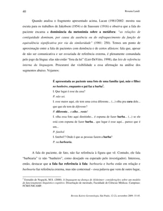 Rosana Landi
Revista Kairós Gerontologia, São Paulo, 12 (2), novembro 2009: 33-45.
40
Quando analisa o fragmento apresentado acima, Lacan (1981/2002: mostra sua
escuta para os trabalhos de Jakobson (1954) e de Saussure (1916) e observa que a fala do
paciente encarna a dominância da metonímia sobre a metáfora: “as relações de
contiguidade dominam, por causa da ausência ou do enfraquecimento da função de
equivalência significativa por via da similaridade” (1981: 250). Temos um ponto de
aproximação entre a fala de pacientes com demência e de certos afásicos: fala que, apesar
de não ser comunicativa e ser esvaziada de referência externa, é plenamente comandada
pelo jogo da língua: elas não estão “fora da lei” (Lier-DeVitto, 1998), das leis de referência
interna da linguagem. Procurarei dar visibilidade a essa afirmação na análise dos
segmentos abaixo. Vejamos:
É apresentada ao paciente uma foto de uma família (pai, mãe e filho)
no banheiro, enquanto o pai faz a barba2
.
I. Que lugar é esse da casa?
P. não sei.
I. esse maior aqui, ele tem uma coisa diferente... (...) olha pra cara dele...
que que ele tem de diferente?
P. diferente... o olho... rosto!
I. olha essa foto aqui direitinho... é espuma de fazer barba... (...) se ele
está com espuma de fazer barba... que lugar é esse aqui... parece que é
um...
P. futebol
I. futebol!? Onde é que as pessoas fazem a barba?
P. na barbearia.
A fala do paciente, de fato, não faz referência à figura que vê. Contudo, ele fala
“barbearia” (e não “banheiro”, como desejado ou esperado pelo investigador). Interessa,
então, destacar que a fala faz referência à fala: barbearia e barba estão em relação e
barbearia faz referência externa, mas não contextual – essa palavra que vem de outro lugar,
2
Extraído de Noguchi, M.S. (2000). A linguagem na doença de Alzheimer: considerações sobre um modelo
de funcionamento linguístico cognitivo. Dissertação de mestrado, Faculdade de Ciências Médicas. Campinas:
FCM/UNICAMP.
 