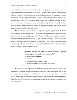 O sujeito e o efeito da própria fala na afasia e na demência
Revista Kairós Gerontologia, São Paulo, 12 (2), novembro 2009: 33-45.
41
evoca um texto, uma outra cena. Esse é o poder da linguagem de manter um falante em
movimento, mesmo quando o significado “social”, “comunicativo” se dilui. É nesse sentido
que levar em conta a referência interna – as leis de funcionamento da linguagem - torna-se
fundamental para que se possa apreender a relação sujeito-linguagem e sua relação com a
fala (do outro e própria). No segmento acima, vemos que o paciente responde ao outro,
repete o outro, o que não impede o desconserto ou desarranjo da própria fala. Mas, reitero,
nesse desarranjo, pode-se apreender o jogo das referências internas que põe em relação
pedaços (conexos) de falas: cara, olho, rosto.
Não é diferente o que se observa no segmento seguinte: a paciente de Alzheimer
estava comendo “porco com couve-flor”. A resposta que dá ao seu médico é uma sequência
que “frustra uma antecipação esperada” (Novaes, 1996), mas as palavras ligam-se
tangencialmente à pergunta do médico: “o que você está comendo?”. Ela diz: espinafre,
batatas e rabanetes. Se os enunciados não correspondem a uma verdade pragmática, não se
pode negar que eles são efeito da fala do outro/própria: há operações de referência interna
em funcionamento, como se pode constatar:
Alzheimer conversa com a Sra. D. durante o almoço. A paciente
comia um prato de carne de porco com couve-flor3
A. O que você está comendo?
D. Espinafre.
(E prosseguiu enquanto mascava a carne)
D. Primeiro eu como as batatas e depois os rabanetes.
No diálogo abaixo, a paciente de Alzheimer responde na direção esperada, mas
frustra com a repetição insistente do próprio nome para todas as perguntas que ele faz.
Note-se, porém, que Auguste se articula com outros elementos que são esperados. Há
fixação, estabilidade de elementos – há escuta para a fala do outro. Haverá para a própria?
Ela hesita, mas não se corrige. A restrição, a contenção da deriva e da reiteração, é feita
pela fala do outro.
 