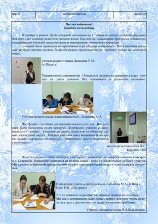 Школьный вестникСтр. 5 Выпуск 4
Ненэця́ вадаривна!
(говорим по-ненецки)
В декабре в рамках Дней ненецкой письменности в Ненецком центре развития образова-
ния проходил семинар педагогов родного языка. Как всегда, насыщенная программа повышения
квалификации учителей предусматривала мероприятия творческого характера.
Впервые была проведена интерактивная игра «Ненэця́ вадаривна!» Все участники после
выступления лектора должны были обсуждать предоставленную проблему только на ненецком
языке.
учитель родного языка Давыдова Т.Ю.
(п. Индига)
Традиционное мероприятие «Тотальный диктант на ненецком языке» про-
шел на одном дыхании. Все переживали за грамотное написание.
Учителя родного языка Хатанзейская В.И., Латышева М.А.
Портфолио - это папка достижений каждого учителя. На семи-
наре были подведены итоги конкурса «Портфолио учителя родного
(ненецкого) языка». Участвовало девять педагогов из образователь-
ных учреждений округа. Каждый участник имел возможность во вре-
мя защиты портфолио подчеркнуть «изюминку» своего педагогиче-
ского опыта.
воспитатель Ноготысая Н.С.
Нельмин-Нос
Педагоги родного языка ежегодно участвуют с учениками на межрегиональном конкурсе
в г. Салехарде. Написание сочинения на родном языке - одно из обязательных условий участия.
Мы сходили в Ненецкий краеведческий музей в этнографический отдел и тоже написали сочине-
ния.
Победители: учителя родного языка Латышева М.А.( п.Несь),
Ного Р.М. (п.Бугрино)
Это те немногие мероприятия, которые прошли на семинаре.
Мы все с нетерпением ждем новых встреч, для того чтобы поде-
литься друг с другом новыми педагогическими приёмами.
Учитель ненецкого языка П.А.Большакова
 