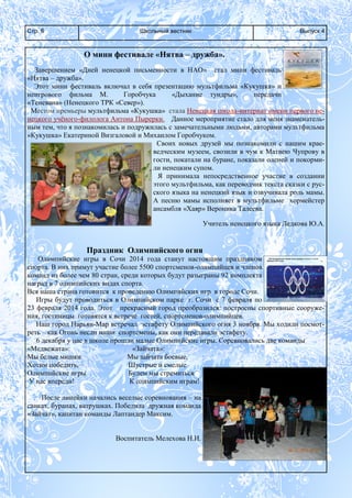 Школьный вестникСтр. 6 Выпуск 4
О мини фестивале «Нятва – дружба».
Завершением «Дней ненецкой письменности в НАО» стал мини фестиваль
«Нятва – дружба».
Этот мини фестиваль включал в себя презентацию мультфильма «Кукушка» и
неигрового фильма М. Горобчука «Дыхание тундры», передачи
«Теневана» (Ненецкого ТРК «Север»).
Местом премьеры мультфильма «Кукушка» стала Ненецкая школа-интернат имени первого не-
нецкого учёного-филолога Антона Пырерки. Данное мероприятие стало для меня знаменатель-
ным тем, что я познакомилась и подружилась с замечательными людьми, авторами мультфильма
«Кукушка» Екатериной Визгаловой и Михаилом Горобчуком.
Своих новых друзей мы познакомили с нашим крае-
ведческим музеем, свозили в чум к Матвею Чупрову в
гости, покатали на буране, показали оленей и покорми-
ли ненецким супом.
Я принимала непосредственное участие в создании
этого мультфильма, как переводчик текста сказки с рус-
ского языка на ненецкий язык и озвучивала роль мамы.
А песню мамы исполняет в мультфильме хормейстер
ансамбля «Хаяр» Вероника Талеева.
Учитель ненецкого языка Ледкова Ю.А.
Праздник Олимпийского огня
Олимпийские игры в Сочи 2014 года станут настоящим праздником
спорта. В них примут участие более 5500 спортсменов-олимпийцев и членов
команд из более чем 80 стран, среди которых будут разыграны 92 комплекта
наград в 7 олимпийских видах спорта.
Вся наша страна готовится к проведению Олимпийских игр в городе Сочи.
Игры будут проводиться в Олимпийском парке г. Сочи с 7 февраля по
23 февраля 2014 года. Этот прекрасный город преобразился: построены спортивные сооруже-
ния, гостиницы готовятся к встрече гостей, спортсменов-олимпийцев.
Наш город Нарьян-Мар встречал эстафету Олимпийского огня 3 ноября. Мы ходили посмот-
реть – как Огонь несли наши спортсмены, как они передавали эстафету.
6 декабря у нас в школе прошли малые Олимпийские игры. Соревновались две команды
«Медвежата»: «Зайчата»:
Мы белые мишки Мы зайчата боевые,
Хотим победить, Шустрые и смелые
Олимпийские игры Будем мы стремиться
У нас впереди! К олимпийским играм!
После линейки начались веселые соревнования – на
санках, буранах, ватрушках. Победила дружная команда
«Зайчат», капитан команды Лаптандер Максим.
Воспитатель Мелехова Н.И.
XXII Олимпийские зимние игры пройдут в Сочи с 7 по 23
февраля 2014 года.
 