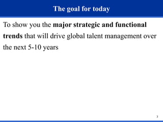 The goal for today

To show you the major strategic and functional
trends that will drive global talent management over
the next 5-10 years




                                                       3
 