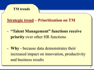 TM trends


Strategic trend – Prioritization on TM

- “Talent Management” functions receive
  priority over other HR functions

- Why - because data demonstrates their
  increased impact on innovation, productivity
  and business results
                                                 6
 