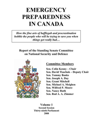 EMERGENCY
      PREPAREDNESS
        IN CANADA
 How the fine arts of bafflegab and procrastination
hobble the people who will be trying to save you when
               things get really bad…


    Report of the Standing Senate Committee
       on National Security and Defence


                           Committee Members
                           Sen. Colin Kenny – Chair
                           Sen. David Tkachuk – Deputy Chair
                           Sen. Tommy Banks
                           Sen. Joseph A. Day
                           Sen. Grant Mitchell
                           Sen. Michael A. Meighen
                           Sen. Wilfred P. Moore
                           Sen. Nancy Ruth
                           Sen. Rod A. A. Zimmer


                     Volume 1
                    Second Session
                Thirty-ninth Parliament
                         2008
 