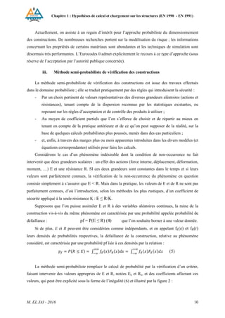 Chapitre 1 : Hypothèses de calcul et chargement sur les structures (EN 1990 - EN 1991)
M. EL JAI - 2016 10
Actuellement, on assiste à un regain d’intérêt pour l’approche probabiliste du dimensionnement
des constructions. De nombreuses recherches portent sur la modélisation du risque ; les informations
concernant les propriétés de certains matériaux sont abondantes et les techniques de simulation sont
désormais très performantes. L’Eurocodes 0 admet explicitement le recours à ce type d’approche (sous
réserve de l’acceptation par l’autorité publique concernée).
iii. Méthode semi-probabiliste de vérification des constructions
La méthode semi-probabiliste de vérification des constructions est issue des travaux effectués
dans le domaine probabiliste ; elle se traduit pratiquement par des règles qui introduisent la sécurité :
- Par un choix pertinent de valeurs représentatives des diverses grandeurs aléatoires (actions et
résistances), tenant compte de la dispersion reconnue par les statistiques existantes, ou
reposant sur les règles d’acceptation et de contrôle des produits à utiliser ;
- Au moyen de coefficient partiels que l’on s’efforce de choisir et de répartir au mieux en
tenant en compte de la pratique antérieure et de ce qu’on peut supposer de la réalité, sur la
base de quelques calculs probabilistes plus poussés, menés dans des cas particuliers ;
- et, enfin, à travers des marges plus ou mois apparentes introduites dans les divers modèles (et
équations correspondantes) utilisés pour faire les calculs.
Considérons le cas d’un phénomène indésirable dont la condition de non-occurrence ne fait
intervenir que deux grandeurs scalaires : un effet des actions (force interne, déplacement, déformation,
moment, …) E et une résistance R. SI ces deux grandeurs sont constantes dans le temps et si leurs
valeurs sont parfaitement connues, la vérification de la non-occurrence du phénomène en question
consiste simplement à s’assurer que E < R. Mais dans la pratique, les valeurs de E et de R ne sont pas
parfaitement connues, d’où l’introduction, selon les méthodes les plus rustiques, d’un coefficient de
sécurité appliqué à la seule résistance K : E ≤ R/K.
Supposons que l’on puisse assimiler E et R à des variables aléatoires continues, la ruine de la
construction vis-à-vis du même phénomène est caractérisée par une probabilité appelée probabilité de
défaillance : pf = P(E ≤ R) (4) que l’on souhaite borner à une valeur donnée.
Si de plus, E et R peuvent être considérées comme indépendants, et en appelant fE(e) et fR(r)
leurs densités de probabilités respectives, la défaillance de la construction, relative au phénomène
considéré, est caractérisée par une probabilité pf liée à ces densités par la relation :
(5)
La méthode semi-probabiliste remplace le calcul de probabilité par la vérification d’un critère,
faisant intervenir des valeurs appropries de E et R, notées Ek et Rk, et des coefficients affectant ces
valeurs, qui peut être explicité sous la forme de l’inégalité (6) et illustré par la figure 2 :
 