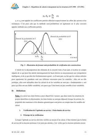 Chapitre 1 : Hypothèses de calcul et chargement sur les structures (EN 1990 - EN 1991)
M. EL JAI - 2016 11
(6)
γF et γM sont appelés les coefficients partiels affectant respectivement les effets des actions et les
résistances. C’est pour cela que la méthode semi-probabiliste est également (et le plus souvent)
appelée méthode aux coefficients partiels.
Fig. 2 – Illustration du format semi-probabiliste de vérification des constructions
L’intérêt de la décomposition des éléments de la sécurité tient, d’une part, à la prise en compte
séparée de ce qui peut être atteint statistiquement de façon directe ou moyennement une extrapolation
intelligente, et de ce qui doit être forfaitairement ajouté ; et d’autre part, au fait que les valeurs utilisées
pour représenter les grandeurs sont une référence nécessaire pour les contrôles : elles ont un rôle
juridique, elles sont utilisables dans les calculs là où les variables ne sont pas « fondamentales », soit
parce qu’elles ont une faible variabilité, soit parce que l’état limite est peu sensible à leur variabilité.
II- Définitions
Note : Le calcul aux états-limites a pour objectif de s’assurer, que dans toutes les situations de
projets identifiées et sélectionnées, les états-limites ne sont pas dépassés lorsque les actions, les
propriétés des matériaux et les données géométriques sont prises en compte dans les modèles de
calcul.
i. Vérification de l’aptitude au service : Etats-limites de service
1- Principe de la vérification
Lorsque l’aptitude au service doit être vérifiée au moyen d’un calcul, il faut montrer que la limite
de service de la structure porteuse n’est juste pas atteinte, c’est à dire que la structure présente encore
Densité de probabilité de E
fE(x)
Densité de probabilité de R
fR(x)
x (e ou r)
Rk
Ek
 