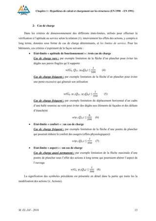 Chapitre 1 : Hypothèses de calcul et chargement sur les structures (EN 1990 - EN 1991)
M. EL JAI - 2016 13
2- Cas de charge
Dans les critères de dimensionnement des différents états-limites, utilisés pour effectuer la
vérification à l’aptitude au service selon la relation (1), interviennent les effets des actions, y compris à
long terme, données sous forme de cas de charge déterminants, et les limites de service. Pour les
bâtiments, ces critères s’expriment de la façon suivante :
 Etat-limite « aptitude de fonctionnement » : trois cas de charge
Cas de charge rare : par exemple limitation de la flèche d’un plancher pour éviter les
dégâts aux parois fragiles qu’il supporte
w(Gk, Qk1, ψ0iQki) ≤ (4)
Cas de charge fréquent : par exemple limitation de la flèche d’un plancher pour éviter
une pente excessive qui gênerait son utilisation
w(Gk, ψ11Qk1, ψ2iQki) ≤ (5)
Cas de charge fréquent : par exemple limitation du déplacement horizontal d’un cadre
d’une halle soumise au vent pour éviter des dégâts aux éléments de façades et des défauts
d’étanchéité
u(ψ11Qk1) ≤ (6)
 Etat-limite « confort » : un cas de charge
Cas de charge fréquent : par exemple limitation de la flèche d’une poutre de plancher
qui pourrait réduire le confort des usagers (effets physiologiques))
w(ψ11Qk1) ≤ (7)
 Etat-limite « aspect » : un cas de charge
Cas de charge quasi permanent : par exemple limitation de la flèche maximale d’une
poutre de plancher sous l’effet des actions à long terme qui pourraient altérer l’aspect de
l’ouvrage
w(Gk, ψ2iQki) ≤ (8)
La signification des symboles précédents est présentée en détail dans la partie qui traite les la
modélisation des actions (ii. Actions).
 