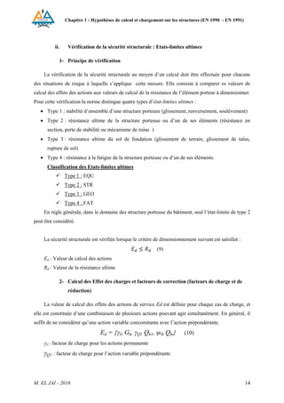 Chapitre 1 : Hypothèses de calcul et chargement sur les structures (EN 1990 - EN 1991)
M. EL JAI - 2016 14
ii. Vérification de la sécurité structurale : Etats-limites ultimes
1- Principe de vérification
La vérification de la sécurité structurale au moyen d’un calcul doit être effectuée pour chacune
des situations de risque à laquelle s’applique cette mesure. Elle consiste à comparer es valeurs de
calcul des effets des actions aux valeurs de calcul de la résistance de l’élément porteur à dimensionner.
Pour cette vérification la norme distingue quatre types d’état-limites ultimes :
 Type 1 : stabilité d’ensemble d’une structure porteuse (glissement, renversement, soulèvement)
 Type 2 : résistance ultime de la structure porteuse ou d’un de ses éléments (résistance en
section, perte de stabilité ou mécanisme de ruine )
 Type 3 : résistance ultime du sol de fondation (glissement de terrain, glissement de talus,
rupture de sol)
 Type 4 : résistance à la fatigue de la structure porteuse ou d’un de ses éléments.
Classification des Etats-limites ultimes
 Type 1 : EQU
 Type 2 : STR
 Type 3 : GEO
 Type 4 : FAT
En règle générale, dans le domaine des structure porteuse du bâtiment, seul l’état-limite de type 2
peut être considéré.
La sécurité structurale est vérifiée lorsque le critère de dimensionnement suivant est satisfait :
(9)
Ed : Valeur de calcul des actions
Rd : Valeur de la résistance ultime
2- Calcul des Effet des charges et facteurs de correction (facteurs de charge et de
réduction)
La valeur de calcul des effets des actions de service Ed est définie pour chaque cas de charge, et
elle est constituée d’une combinaison de plusieurs actions pouvant agir simultanément. En général, il
suffit de ne considérer qu’une action variable concomitante avec l’action prépondérante.
Ed = {γG Gk, γQ1 Qk1, ψ0i Qki} (10)
γG : facteur de charge pour les actions permanente
γQ1 : facteur de charge pour l’action variable prépondérante
 