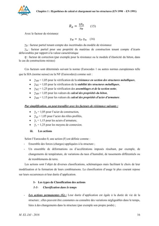 Chapitre 1 : Hypothèses de calcul et chargement sur les structures (EN 1990 - EN 1991)
M. EL JAI - 2016 16
(15)
Avec le facteur de résistance
(16)
γR : facteur partiel tenant compte des incertitudes du modèle de résistance
γm : facteur partiel pour une propriété du matériau de construction tenant compte d’écarts
défavorables par rapport à la valeur caractéristique
η : facteur de correction (par exemple pour la résistance ou le module d’élasticité du béton, dans
le cas de constructions mixtes)
Ces facteurs sont déterminés suivant la norme (Eurocodes 1 ou autres normes européennes telle
que la SIA (norme suisse) ou la NF (Eurocodes)) comme suit :
 γM0 = 1,05 pour la vérification de la résistance en section des structures métalliques,
 γM1 = 1,05 pour la vérification de la stabilité des structures métalliques,
 γM2 = 1,25 pour la vérification des assemblages et de la section nette,
 γM0 = 1,05 pour les valeurs de calcul des propriétés du béton,
 γM0 = 1,15 pour les valeurs de calcul des propriétés d’acier d’armature.
Par simplification, on peut travailler avec les facteurs de résistance suivants :
 γa = 1,05 pour l’acier de construction,
 γap = 1,05 pour l’acier des tôles profilés,
 γs = 1,15 pour les aciers d’armature,
 γv = 1,25 pour les moyens de connexion.
iii. Les actions
Selon l’Eurocodes 0, une action (F) est définie comme :
- Ensemble des forces (charges) appliquées à la structure ;
- Un ensemble de déformations ou d’accélérations imposés résultant, par exemple, de
changements de température, de variations du taux d’humidité, de tassements différentiels ou
de tremblements de terre.
Les actions sont l’objet de diverses classifications, schématiques mais facilitant le choix de leur
modélisation et la formation de leurs combinaisons. La classification d’usage le plus courant repose
sur leurs occurrences et leur durée d’application.
1- Les types de Classification des actions
1-1- Classification dans le temps
- Les actions permanentes (G) : Leur durée d’application est égale à la durée de vie de la
structure ; elles peuvent être constantes ou connaître des variations négligeables dans le temps,
liées à des changements dans la structure (par exemple son propre poids) ;
 