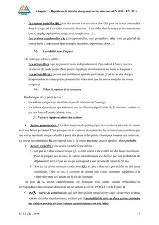 Chapitre 1 : Hypothèses de calcul et chargement sur les structures (EN 1990 - EN 1991)
M. EL JAI - 2016 17
- Les actions variables (Q) : sont des actions à occurrences discrètes plus ou moins ponctuelles
dans le temps, où à caractère (intensité, direction…) variables dans le temps et non monotones
(par exemple, exploitation, neige, vent, température…) ;
- Les actions accidentelles (A) : Exceptionnelles, mal prévisibles, elles sont en général de
courte durée d’application (par exemple, incendies, explosions, chocs…)
1-2- Variabilité dans l’espace
On distingue selon ce critère :
- Les actions fixes : qui ne peuvent varier indépendamment d'un endroit à l'autre où elles
s'exercent (le poids propre d'une poutre s'applique simultanément sur toute sa longueur)
- Les actions libres : qui ont une distribution spatiale quelconque (c'est le cas des charges
d'exploitation, certaines pièces pouvant être vides alors que les autres sont plus ou moins
remplies)
1-3- Selon la réponse de la structure
On distingue de ce point de vue :
- les actions statiques qui n'entraînent pas de vibration de l'ouvrage,
- les actions dynamiques qui induisent une accélération significative de la structure mettant en
jeu des forces d'inertie (séisme, vent, . . .).
2- Valeurs représentatives des actions
 Actions permanentes : La valeur moyenne du poids propre des structures est souvent connue
avec une bonne précision. C'est pourquoi on se contente de représenter les actions correspondantes par
une valeur nominale unique calculée à partir des plans et des poids volumiques moyens des matériaux.
La valeur caractéristique Gk correspond donc à la valeur moyenne, encore appelée valeur probable.
 Actions variables : Une action variable Q est définie :
 soit par sa valeur caractéristique Qk, si cette valeur a été établie sur des bases statistiques.
Pour la plupart des actions, la valeur caractéristique est définie par une probabilité de
dépassement de 0,02 par an, ce qui correspond à une période de retour de 50 ans.
 Soit par sa valeur nominale (notée aussi Qk), si cette valeur n'est pas établie sur des bases
statistiques. Dans ce cas, il convient de donner une valeur nettement supérieure à la
valeur moyenne de l'action sur la vie de l'ouvrage.
En plus de la valeur caractéristique, on distingue trois autres valeurs représentatives
correspondant à trois niveaux d'intensité de ces actions (voir EC 1990 4.1.3 et la Figure 4) :
 ψ0Qk : valeur de combinaison, qui doit être utilisée lorsqu'on envisage l'occurrence de deux
actions variables simultanément, sachant que la probabilité de voir ces deux actions atteindre
des valeurs proches de leurs valeurs caractéristiques est très faible.
 
