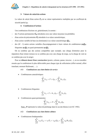 Chapitre 1 : Hypothèses de calcul et chargement sur les structures (EN 1990 - EN 1991)
M. EL JAI - 2016 19
3- Valeurs de calcul des actions
La valeur de calcul d'une action Fd est sa valeur représentative multipliée par un coefficient de
sécurité partiel γF.
4- Combinaison d’actions
Une combinaison d'actions est, généralement, la somme :
- des N actions permanentes Gkj introduites avec une valeur moyenne (ou probable),
- d'une action de précontrainte Pk introduite à sa valeur caractéristique,
- d'une action variable de base (ou dominante) à sa valeur caractéristique Qk1,
- des (M - 1) autres actions variables d'accompagnement à leurs valeurs de combinaison ψ0Qki,
fréquentes ψ1Qki ou quasi-permanentes ψ2Qki.
On ne combine que des actions compatibles (par exemple, une charge d'entretien pour la
réparation d'une toiture terrasse ne se combine pas avec une charge de neige, ou la charge de vent ne
se combine pas avec la neige).
Pour un élément donné d'une construction (poutre, colonne, panne, traverse…), on ne considère
ensuite que la combinaison la plus défavorable pour chaque type de sollicitation (effort normal, effort
tranchant, moment fléchissant, . . .).
4-1- Combinaisons aux états-limites de service
 Combinaisons caractéristiques
 Combinaisons fréquentes
 Combinaisons quasi-permanentes
Note : P représente la valeur de précharge dans le cas des bétons (voir EC 1992).
4-2- Combinaisons aux états-limites ultimes
 Combinaisons fondamentales
 