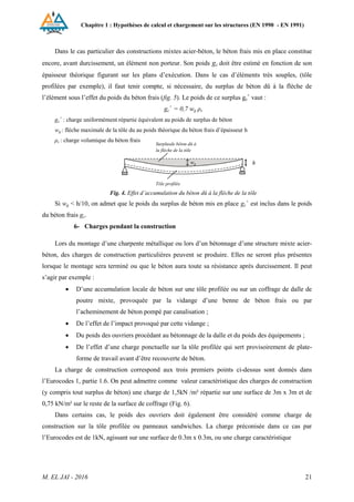 Chapitre 1 : Hypothèses de calcul et chargement sur les structures (EN 1990 - EN 1991)
M. EL JAI - 2016 21
Dans le cas particulier des constructions mixtes acier-béton, le béton frais mis en place constitue
encore, avant durcissement, un élément non porteur. Son poids gc doit être estimé en fonction de son
épaisseur théorique figurant sur les plans d’exécution. Dans le cas d’éléments très souples, (tôle
profilées par exemple), il faut tenir compte, si nécessaire, du surplus de béton dû à la flèche de
l’élément sous l’effet du poids du béton frais (fig. 5). Le poids de ce surplus gc
+
vaut :
gc
+
= 0,7 wg ρc
gc
+
: charge uniformément répartie équivalent au poids de surplus de béton
wg : flèche maximale de la tôle du au poids théorique du béton frais d’épaisseur h
ρc : charge volumique du béton frais
Fig. 4. Effet d’accumulation du béton dû à la flèche de la tôle
Si wg < h/10, on admet que le poids du surplus de béton mis en place gc
+
est inclus dans le poids
du béton frais gc.
6- Charges pendant la construction
Lors du montage d’une charpente métallique ou lors d’un bétonnage d’une structure mixte acier-
béton, des charges de construction particulières peuvent se produire. Elles ne seront plus présentes
lorsque le montage sera terminé ou que le béton aura toute sa résistance après durcissement. Il peut
s’agir par exemple :
 D’une accumulation locale de béton sur une tôle profilée ou sur un coffrage de dalle de
poutre mixte, provoquée par la vidange d’une benne de béton frais ou par
l’acheminement de béton pompé par canalisation ;
 De l’effet de l’impact provoqué par cette vidange ;
 Du poids des ouvriers procédant au bétonnage de la dalle et du poids des équipements ;
 De l’effet d’une charge ponctuelle sur la tôle profilée qui sert provisoirement de plate-
forme de travail avant d’être recouverte de béton.
La charge de construction correspond aux trois premiers points ci-dessus sont donnés dans
l’Eurocodes 1, partie 1.6. On peut admettre comme valeur caractéristique des charges de construction
(y compris tout surplus de béton) une charge de 1,5kN /m² répartie sur une surface de 3m x 3m et de
0,75 kN/m² sur le reste de la surface de coffrage (Fig. 6).
Dans certains cas, le poids des ouvriers doit également être considéré comme charge de
construction sur la tôle profilée ou panneaux sandwiches. La charge préconisée dans ce cas par
l’Eurocodes est de 1kN, agissant sur une surface de 0.3m x 0.3m, ou une charge caractéristique
wg
Surplusde béton dû à
la flèche de la tôle
Tôle profilée
h
 