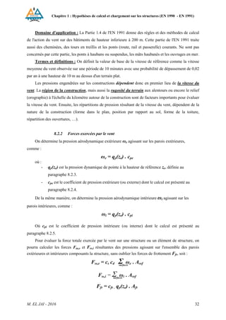 Chapitre 1 : Hypothèses de calcul et chargement sur les structures (EN 1990 - EN 1991)
M. EL JAI - 2016 32
Domaine d'application : La Partie 1.4 de l'EN 1991 donne des règles et des méthodes de calcul
de l'action du vent sur des bâtiments de hauteur inferieure à 200 m. Cette partie de l'EN 1991 traite
aussi des cheminées, des tours en treillis et les ponts (route, rail et passerelle) courants. Ne sont pas
concernés par cette partie, les ponts à haubans ou suspendus, les mâts haubanés et les ouvrages en mer.
Termes et définitions : On définit la valeur de base de la vitesse de référence comme la vitesse
moyenne du vent observée sur une période de 10 minutes avec une probabilité de dépassement de 0,02
par an à une hauteur de 10 m au dessus d'un terrain plat.
Les pressions engendrées sur les constructions dépendent donc en premier lieu de la vitesse du
vent. La région de la construction, mais aussi la rugosité du terrain aux alentours ou encore le relief
(orographie) à l'échelle du kilomètre autour de la construction sont de facteurs importants pour évaluer
la vitesse du vent. Ensuite, les répartitions de pression résultant de la vitesse du vent, dépendent de la
nature de la construction (forme dans le plan, position par rapport au sol, forme de la toiture,
répartition des ouvertures, …).
8.2.2 Forces exercées par le vent
On détermine la pression aérodynamique extérieure ωe agissant sur les parois extérieures,
comme :
ωe = qp(ze) . cpe
où :
- qp(ze) est la pression dynamique de pointe à la hauteur de référence ze, définie au
paragraphe 8.2.3.
- cpe est le coefficient de pression extérieure (ou externe) dont le calcul est présenté au
paragraphe 8.2.4.
De la même manière, on détermine la pression aérodynamique intérieure ωi agissant sur les
parois intérieures, comme :
ωi = qp(ze) . cpi
Où cpi est le coefficient de pression intérieure (ou interne) dont le calcul est présenté au
paragraphe 8.2.5.
Pour évaluer la force totale exercée par le vent sur une structure ou un élément de structure, on
pourra calculer les forces Fω,e et Fω,i résultantes des pressions agissant sur l'ensemble des parois
extérieures et intérieures composants la structure, sans oublier les forces de frottement Ffr, soit :
Fω,e = cs cd Σ ωe . Aref
Fω,i = Σ ωi . Aref
Ffr = cfr . qp(ze) . Afr
surfaces
surfaces
 