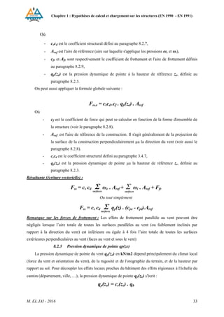 Chapitre 1 : Hypothèses de calcul et chargement sur les structures (EN 1990 - EN 1991)
M. EL JAI - 2016 33
Où
- cscd est le coefficient structural défini au paragraphe 8.2.7,
- Aref est l'aire de référence (aire sur laquelle s'applique les pressions ωe et ωi),
- cfr et Afr sont respectivement le coefficient de frottement et l'aire de frottement définis
au paragraphe 8.2.9,
- qp(ze) est la pression dynamique de pointe à la hauteur de référence ze, définie au
paragraphe 8.2.3.
On peut aussi appliquer la formule globale suivante :
Fω,e = cscd .cf . qp(ze) . Aref
Où
- cf est le coefficient de force qui peut se calculer en fonction de la forme d'ensemble de
la structure (voir le paragraphe 8.2.8).
- Aref est l'aire de référence de la construction. Il s'agit généralement de la projection de
la surface de la construction perpendiculairement µa la direction du vent (voir aussi le
paragraphe 8.2.8).
- cscd est le coefficient structural défini au paragraphe 3.4.7,
- qp(ze) est la pression dynamique de pointe µa la hauteur de référence ze, définie au
paragraphe 8.2.3.
Résultante (écriture vectorielle) :
Fω = cs cd Σ ωe . Aref + Σ ωi . Aref + Ffr
Ou tout simplement
Fω = cs cd Σ qp(z) . (cpe - cpi).Aref
Remarque sur les forces de frottement : Les effets de frottement parallèle au vent peuvent être
négligés lorsque l’aire totale de toutes les surfaces parallèles au vent (ou faiblement inclinés par
rapport à la direction du vent) est inférieure ou égale à 4 fois l’aire totale de toutes les surfaces
extérieures perpendiculaires au vent (faces au vent et sous le vent)
8.2.3 Pression dynamique de pointe qp(ze)
La pression dynamique de pointe du vent qp(ze) en kN/m2 dépend principalement du climat local
(force du vent et orientation du vent), de la rugosité et de l'orographie du terrain, et de la hauteur par
rapport au sol. Pour découpler les effets locaux proches du bâtiment des effets régionaux à l'échelle du
canton (département, ville, …), la pression dynamique de pointe qp(ze) s'écrit :
qp(ze) = ce(ze) . qb
surfaces
surfaces
surfaces
 