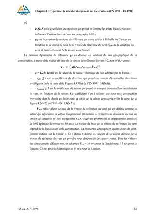 Chapitre 1 : Hypothèses de calcul et chargement sur les structures (EN 1990 - EN 1991)
M. EL JAI - 2016 34
où
- ce(ze) est le coefficient d'exposition qui prend en compte les effets locaux pouvant
influencer l'action du vent (voir au paragraphe 8.2.6),
- qb est la pression dynamique de référence qui a une valeur à l'échelle du Canton, en
fonction de la valeur de base de la vitesse de référence du vent Vb,0, de la direction du
vent et éventuellement de la saison dans l'année.
La pression dynamique de référence qb est donnée en fonction du lieu géographique de la
construction, à partir de la valeur de base de la vitesse de référence du vent Vb,0 (en m/s), comme :
- ρ = 1,225 kg/m3 est la valeur de la masse volumique de l'air adoptée par la France,
- cdir ≤ 1 est le coefficient de direction qui prend en compte d'éventuelles directions
privilégiées (voir la carte de la Figure 4.4(NA) de l'EN 1991.1.4(NA)),
- cseason ≤ 1 est le coefficient de saison qui prend en compte d'éventuelles modulations
du vent en fonction de la saison. Ce coefficient n'est à utiliser que pour une construction
provisoire dont la durée est inferieure µa celle de la saison considérée (voir la carte de la
Figure 4.5(NA) de l'EN 1991.1.4(NA)),
- Vb,0 est la valeur de base de la vitesse de référence du vent qui est définie comme la
valeur qui représente la vitesse moyenne sur 10 minutes à 10 mètres au dessus du sol sur un
terrain de catégorie II (voir paragraphe 8.2.6) avec une probabilité de dépassement annuelle
de 0,02 (période de retour de 50 ans). La valeur de base de la vitesse de référence du vent
dépend de la localisation de la construction. La France est découpée en quatre zones de vent,
comme indiqué sur la Figure 7. Le Tableau 8 donne les valeurs de la valeur de base de la
vitesse de référence du vent µa prendre pour chacune de ces quatre zones. Pour les valeurs
des départements d'Outre-mer, on adoptera Vb,0 = 36 m/s pour la Guadeloupe, 17 m/s pour la
Guyane, 32 m/s pour la Martinique et 34 m/s pour la Réunion.
 