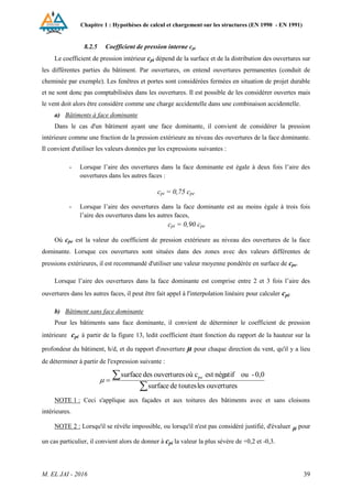 Chapitre 1 : Hypothèses de calcul et chargement sur les structures (EN 1990 - EN 1991)
M. EL JAI - 2016 39
8.2.5 Coefficient de pression interne cpi
Le coefficient de pression intérieur cpi dépend de la surface et de la distribution des ouvertures sur
les différentes parties du bâtiment. Par ouvertures, on entend ouvertures permanentes (conduit de
cheminée par exemple). Les fenêtres et portes sont considérées fermées en situation de projet durable
et ne sont donc pas comptabilisées dans les ouvertures. Il est possible de les considérer ouvertes mais
le vent doit alors être considère comme une charge accidentelle dans une combinaison accidentelle.
a) Bâtiments à face dominante
Dans le cas d'un bâtiment ayant une face dominante, il convient de considérer la pression
intérieure comme une fraction de la pression extérieure au niveau des ouvertures de la face dominante.
Il convient d'utiliser les valeurs données par les expressions suivantes :
- Lorsque l’aire des ouvertures dans la face dominante est égale à deux fois l’aire des
ouvertures dans les autres faces :
cpi = 0,75 cpe
- Lorsque l’aire des ouvertures dans la face dominante est au moins égale à trois fois
l’aire des ouvertures dans les autres faces,
cpi = 0,90 cpe
Où cpe est la valeur du coefficient de pression extérieure au niveau des ouvertures de la face
dominante. Lorsque ces ouvertures sont situées dans des zones avec des valeurs différentes de
pressions extérieures, il est recommandé d'utiliser une valeur moyenne pondérée en surface de cpe.
Lorsque l’aire des ouvertures dans la face dominante est comprise entre 2 et 3 fois l’aire des
ouvertures dans les autres faces, il peut être fait appel à l'interpolation linéaire pour calculer cpi.
b) Bâtiment sans face dominante
Pour les bâtiments sans face dominante, il convient de déterminer le coefficient de pression
intérieure cpi à partir de la figure 13, ledit coefficient étant fonction du rapport de la hauteur sur la
profondeur du bâtiment, h/d, et du rapport d'ouverture µ pour chaque direction du vent, qu'il y a lieu
de déterminer à partir de l'expression suivante :



ouvertures
les
toutes
de
surface
0,0
-
ou
négatif
est
c
où
ouvertures
des
surface pe

NOTE 1 : Ceci s'applique aux façades et aux toitures des bâtiments avec et sans cloisons
intérieures.
NOTE 2 : Lorsqu'il se révèle impossible, ou lorsqu'il n'est pas considéré justifié, d'évaluer  pour
un cas particulier, il convient alors de donner à cpi la valeur la plus sévère de +0,2 et -0,3.
 