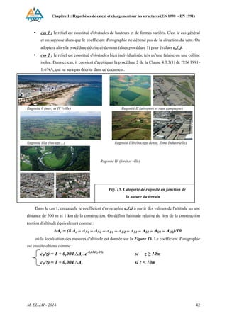 Chapitre 1 : Hypothèses de calcul et chargement sur les structures (EN 1990 - EN 1991)
M. EL JAI - 2016 42
 cas 1 : le relief est constitué d'obstacles de hauteurs et de formes variées. C'est le cas général
et on suppose alors que le coefficient d'orographie ne dépend pas de la direction du vent. On
adoptera alors la procédure décrite ci-dessous (dites procédure 1) pour évaluer co(z).
 cas 2 : le relief est constitué d'obstacles bien individualisés, tels qu'une falaise ou une colline
isolée. Dans ce cas, il convient d'appliquer la procédure 2 de la Clause 4.3.3(1) de l'EN 1991-
1.4/NA, qui ne sera pas décrite dans ce document.
Rugosité 0 (mer) et IV (ville) Rugosité II (aéroport et rase campagne)
Rugosité IIIa (bocage…) Rugosité IIIb (bocage dense, Zone Industrielle)
Dans le cas 1, on calcule le coefficient d'orographie co(z) à partir des valeurs de l'altitude µa une
distance de 500 m et 1 km de la construction. On définit l'altitude relative du lieu de la construction
(notion d’altitude équivalente) comme :
∆Ac = (8 Ac – AN1 – AN2 – AE1 – AE2 – AS1 – AS2 – AO1 – AO2)/10
où la localisation des mesures d'altitude est donnée sur la Figure 16. Le coefficient d'orographie
est ensuite obtenu comme :
c0(z) = 1 + 0,004.∆Ac .e-0,014(z-10)
si z ≥ 10m
c0(z) = 1 + 0,004.∆Ac si z < 10m
Fig. 15. Catégorie de rugosité en fonction de
la nature du terrain
Rugosité IV (forêt et ville)
 