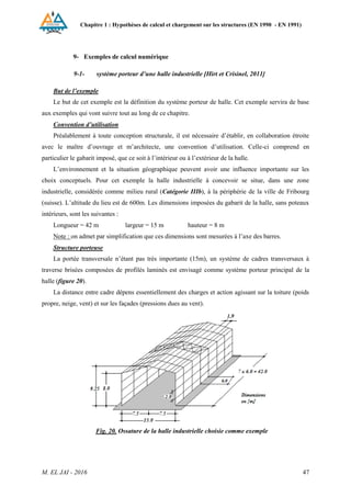 Chapitre 1 : Hypothèses de calcul et chargement sur les structures (EN 1990 - EN 1991)
M. EL JAI - 2016 47
9- Exemples de calcul numérique
9-1- système porteur d’une halle industrielle [Hirt et Crisinel, 2011]
But de l’exemple
Le but de cet exemple est la définition du système porteur de halle. Cet exemple servira de base
aux exemples qui vont suivre tout au long de ce chapitre.
Convention d’utilisation
Préalablement à toute conception structurale, il est nécessaire d’établir, en collaboration étroite
avec le maître d’ouvrage et m’architecte, une convention d’utilisation. Celle-ci comprend en
particulier le gabarit imposé, que ce soit à l’intérieur ou à l’extérieur de la halle.
L’environnement et la situation géographique peuvent avoir une influence importante sur les
choix conceptuels. Pour cet exemple la halle industrielle à concevoir se situe, dans une zone
industrielle, considérée comme milieu rural (Catégorie IIIb), à la périphérie de la ville de Fribourg
(suisse). L’altitude du lieu est de 600m. Les dimensions imposées du gabarit de la halle, sans poteaux
intérieurs, sont les suivantes :
Longueur = 42 m largeur = 15 m hauteur = 8 m
Note : on admet par simplification que ces dimensions sont mesurées à l’axe des barres.
Structure porteuse
La portée transversale n’étant pas très importante (15m), un système de cadres transversaux à
traverse brisées composées de profilés laminés est envisagé comme système porteur principal de la
halle (figure 20).
La distance entre cadre dépens essentiellement des charges et action agissant sur la toiture (poids
propre, neige, vent) et sur les façades (pressions dues au vent).
Fig. 20. Ossature de la halle industrielle choisie comme exemple
 