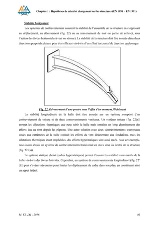 Chapitre 1 : Hypothèses de calcul et chargement sur les structures (EN 1990 - EN 1991)
M. EL JAI - 2016 49
Stabilité horizontale
Les systèmes de contreventement assurent la stabilité de l’ensemble de la structure en s’opposant
au déplacement, au déversement (fig. 22) ou au renversement de tout ou partie de celle-ci, sous
l’action des forces horizontales (vent ou séisme). La stabilité de la structure doit être assurée dans deux
directions perpendiculaires pour être efficace vis-à-vis d’un effort horizontal de direction quelconque.
Fig. 22. Déversement d’une poutre sous l’effet d’un moment fléchissant
La stabilité longitudinale de la halle doit être assurée par un système composé d’un
contrevetement de toiture et de deux contreventements verticaux. Un système unique (fig. 22(a))
permet les dilatations thermiques que peut subir la halle mais entraîne un long cheminement des
efforts dus au vent depuis les pignons. Une autre solution avec deux contreventements trasversaux
situés aux extrêmités de la halle conduit les efforts du vent directement aux fondations, mais les
dilatations thermiques étant empêchées, des efforts hyperstatiques sont ainsi créés. Pour cet exemple,
nous avons choisi un système de contreventements transversal en croix situé au centre de la structure
(fig. 22’(a)).
Le système statique choisi (cadres hyperstatiques) permet d’assurer la stabilité transversalle de la
halle vis-à-vis des forces latérales. Cependant, un système de contreventements longitudianel (fig. 22’
(b)) peut s’avérer nécessaire pour limiter les déplacement du cadre dans son plan, en constituant ainsi
un appui latéral.
 