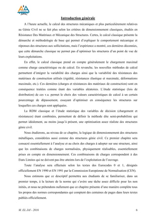 Chapitre 1 : Hypothèses de calcul et chargement sur les structures (EN 1990 - EN 1991)
M. EL JAI - 2016 6
Introduction générale
A l’heure actuelle, le calcul des structures mécaniques et plus particulièrement relatives
au Génie Civil ne se fait plus selon les critères de dimensionnement classiques, étudiés en
Résistance Des Matériaux et Mécanique des Structures. Certes, le calcul classique présente la
démarche et méthodologie de base qui permet d’expliquer le comportement mécanique et
réponses des structures aux sollicitations, mais l’expérience a montré, ces dernières décennies,
que cette démarche classique ne permet pas d’optimiser les structures d’un point de vue de
leurs exploitations.
En effet, le calcul classique prend en compte généralement le chargement maximal
comme charge caractéristique ou de calcul. En revanche, les nouvelles méthodes de calcul
permettent d’intégrer la variabilité des charges ainsi que la variabilité des résistances des
matériaux de construction utilisés (rigidité, résistances élastique et maximale, déformations
maximale, etc.). Ces dernières (charges et résistances des matériaux de construction) sont en
conséquence traitées comme étant des variables aléatoires. L’étude statistique (lois de
distribution) de ces v.a. permet le choix des valeurs caractéristiques de calcul à un certain
pourcentage de dépassement, essayant d’optimiser en conséquence les structures sur
lesquelles ces charges sont appliquées.
La RDM classique et l’étude statistique des variables de décision (chargement et
résistances) étant combinées, permettent de définir la méthode dite semi-probabiliste qui
permet idéalement, au moins jusqu’à présent, une optimisation assez réaliste des structures
génie civil.
Nous étudierons, au niveau de ce chapitre, la logique de dimensionnement des structures
métalliques, considérées aussi comme des structures génie civil. Ce premier chapitre sera
consacré essentiellement à l’analyse et au choix des charges à adopter sur une structure, ainsi
que les combinaisons de charges normalisées, physiquement réalisables, essentiellement
prises en compte en dimensionnement. Ces combinaisons de charges correspondent à des
Etats Limites qui ne doivent pas être atteints lors de l’exploitation de l’ouvrage.
Toute l’analyse sera effectuée selon les textes des Eurocodes 0 et 1, désignés
officiellement EN 1990 et EN 1991 par la Commission Européenne de Normalisation (CEN).
Nous estimons que ce descriptif permettra aux étudiants de se familiariser, dans un
premier temps, à la lecture de la norme qui s’avère une tâche assez difficile pour les non
initiés, et nous ne prétendons nullement que ce chapitre présente d’une manière complète tous
les propos des normes correspondantes qui comptent des centaines de pages dans leurs textes
publiés officiellement.
 