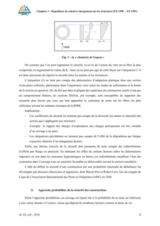 Chapitre 1 : Hypothèses de calcul et chargement sur les structures (EN 1990 - EN 1991)
M. EL JAI - 2016 8
Fig. 1 – la « cheminée de Caquot »
On constate que l’on peut augmenter la sécurité vis-à-vis de l’action du vent sur la fibre la plus
comprimée en augmentant la valeur de K ; mais on ne peut pas agir de cette façon sur l’inéquation 3. Il
est donc nécessaire de répartir la sécurité entre les actions et les résistances.
L’inéquation (1) ne tient pas compte des phénomènes d’adaptation plastique dans une section
d’une pièce sollicitée, phénomène dont l’importance varie selon les modes de sollicitation et la forme
de la section en question. Or, du fait que dans la plupart des matériaux de construction usuels n’ont pas
un comportement linéaire, les sections fléchies, par exemple, sont susceptibles de supporter des
moments plus élevés que ceux qui font apparaître la contrainte de ruine sur les fibres les plus
sollicitées suivant les schémas classique de la RDM.
Implications :
- Ces coefficients de sécurité ne tiennent pas compte de la diversité (en nature et intensité) des
actions qui s’appliquent aux structures.
- Exemple : le rapport des charges d’exploitation aux charges permanentes est très variable
d’un ouvrage à un autre.
- Les inéquations précédentes ne tiennent pas compte de l’effet de la dégradation par fatigue
(caractère aléatoire d’un chargement donné).
Enfin, une théorie correcte de la sécurité doit permettre de tenir compte des redistributions
d’efforts par fluage ou plasticité. En atténuant les effets de certains facteurs telles les déformations
imposées ou non dans les structures hyperstatiques en béton, ces redistributions modifient l’état des
contraintes dans l’ouvrage avec un caractère favorable ou défavorable suivant la section considérée.
L’idée de définir la sécurité d’une construction par une probabilité maximale de défaillance fut
développée par plusieurs théoriciens et ingénieurs, dont Marcel Prot et Robert Lévi, lors du congrès de
Liège de l’Association Internationale des Ponts et Charpentes (AIPC) en 1948.
i. Vérifiction de l’aptitude au service [irt, 2005]
ii. Approche probabiliste de la sécurité des constructions
Selon l’approche probabiliste, un ouvrage est réputé sûr si la probabilité de sa ruine est inférieure
à une valeur donnée à l’avance, valeur qui dépend de nombreux facteurs comme la durée de vie
 