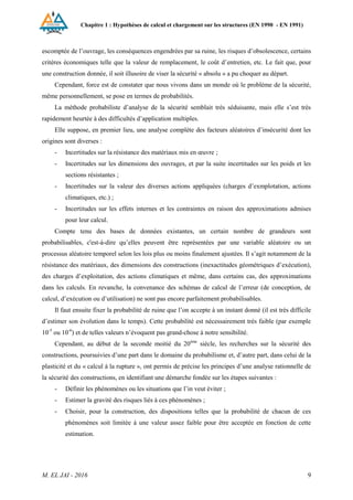 Chapitre 1 : Hypothèses de calcul et chargement sur les structures (EN 1990 - EN 1991)
M. EL JAI - 2016 9
escomptée de l’ouvrage, les conséquences engendrées par sa ruine, les risques d’obsolescence, certains
critères économiques telle que la valeur de remplacement, le coût d’entretien, etc. Le fait que, pour
une construction donnée, il soit illusoire de viser la sécurité « absolu » a pu choquer au départ.
Cependant, force est de constater que nous vivons dans un monde où le problème de la sécurité,
même personnellement, se pose en termes de probabilités.
La méthode probabiliste d’analyse de la sécurité semblait très séduisante, mais elle s’est très
rapidement heurtée à des difficultés d’application multiples.
Elle suppose, en premier lieu, une analyse complète des facteurs aléatoires d’insécurité dont les
origines sont diverses :
- Incertitudes sur la résistance des matériaux mis en œuvre ;
- Incertitudes sur les dimensions des ouvrages, et par la suite incertitudes sur les poids et les
sections résistantes ;
- Incertitudes sur la valeur des diverses actions appliquées (charges d’exmplotation, actions
climatiques, etc.) ;
- Incertitudes sur les effets internes et les contraintes en raison des approximations admises
pour leur calcul.
Compte tenu des bases de données existantes, un certain nombre de grandeurs sont
probabilisables, c'est-à-dire qu’elles peuvent être représentées par une variable aléatoire ou un
processus aléatoire temporel selon les lois plus ou moins finalement ajustées. Il s’agit notamment de la
résistance des matériaux, des dimensions des constructions (inexactitudes géométriques d’exécution),
des charges d’exploitation, des actions climatiques et même, dans certains cas, des approximations
dans les calculs. En revanche, la convenance des schémas de calcul de l’erreur (de conception, de
calcul, d’exécution ou d’utilisation) ne sont pas encore parfaitement probabilisables.
Il faut ensuite fixer la probabilité de ruine que l’on accepte à un instant donné (il est très difficile
d’estimer son évolution dans le temps). Cette probabilité est nécessairement très faible (par exemple
10-5
ou 10-6
) et de telles valeurs n’évoquent pas grand-chose à notre sensibilité.
Cependant, au début de la seconde moitié du 20ème
siècle, les recherches sur la sécurité des
constructions, poursuivies d’une part dans le domaine du probabilisme et, d’autre part, dans celui de la
plasticité et du « calcul à la rupture », ont permis de précise les principes d’une analyse rationnelle de
la sécurité des constructions, en identifiant une démarche fondée sur les étapes suivantes :
- Définir les phénomènes ou les situations que l’in veut éviter ;
- Estimer la gravité des risques liés à ces phénomènes ;
- Choisir, pour la construction, des dispositions telles que la probabilité de chacun de ces
phénomènes soit limitée à une valeur assez faible pour être acceptée en fonction de cette
estimation.
 