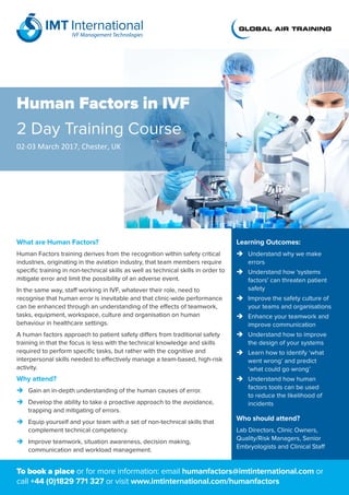 Human Factors in IVF
2 Day Training Course
02-03 March 2017, Chester, UK
Learning Outcomes:
	Understand why we make
errors
	Understand how ‘systems
factors’ can threaten patient
safety
	Improve the safety culture of
your teams and organisations
	Enhance your teamwork and
improve communication
	Understand how to improve
the design of your systems
	Learn how to identify ‘what
went wrong’ and predict
‘what could go wrong’
	Understand how human
factors tools can be used
to reduce the likelihood of
incidents
Who should attend?
Lab Directors, Clinic Owners,
Quality/Risk Managers, Senior
Embryologists and Clinical Staff
What are Human Factors?
Human Factors training derives from the recognition within safety critical
industries, originating in the aviation industry, that team members require
specific training in non-technical skills as well as technical skills in order to
mitigate error and limit the possibility of an adverse event.
In the same way, staff working in IVF, whatever their role, need to
recognise that human error is inevitable and that clinic-wide performance
can be enhanced through an understanding of the effects of teamwork,
tasks, equipment, workspace, culture and organisation on human
behaviour in healthcare settings.
A human factors approach to patient safety differs from traditional safety
training in that the focus is less with the technical knowledge and skills
required to perform specific tasks, but rather with the cognitive and
interpersonal skills needed to effectively manage a team-based, high-risk
activity.
Why attend?
	 Gain an in-depth understanding of the human causes of error.
	 Develop the ability to take a proactive approach to the avoidance,
trapping and mitigating of errors.
	 Equip yourself and your team with a set of non-technical skills that
complement technical competency.
	 Improve teamwork, situation awareness, decision making,
communication and workload management.
To book a place or for more information: email humanfactors@imtinternational.com or
call +44 (0)1829 771 327 or visit www.imtinternational.com/humanfactors
 