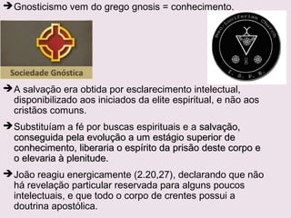 Contexto Histórico: Expansão dasContexto Histórico: Expansão das
comunidades no final do séc. Icomunidades no final do séc. I
Contato dos cristãos daContato dos cristãos da
Ásia Menor comÁsia Menor com
tendências helenizantestendências helenizantes
e gnósticas:e gnósticas:
 O docetismoO docetismo: Jesus não é: Jesus não é
Deus encarnado.Deus encarnado.
 Os GnósticosOs Gnósticos menosprezam amenosprezam a
matéria e a carne ematéria e a carne e
superestimam o espírito: Asuperestimam o espírito: A
matéria é má, radicalmentematéria é má, radicalmente
oposta ao espírito e umoposta ao espírito e um
impedimento para a salvação.impedimento para a salvação.
 