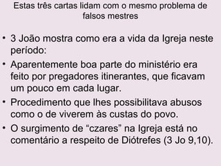 Gnosticismo vem do grego gnosis = conhecimento.
A salvação era obtida por esclarecimento intelectual,
disponibilizado aos iniciados da elite espiritual, e não aos
cristãos comuns.
Substituíam a fé por buscas espirituais e a salvação,salvação,
conseguida pela evolução a um estágio superior deconseguida pela evolução a um estágio superior de
conhecimento, libertaria o espírito da prisão deste corpo econhecimento, libertaria o espírito da prisão deste corpo e
o elevaria à plenitude.o elevaria à plenitude.
João reagiu energicamente (1Jo 2.20,27), declarando que
não há revelação particular reservada para alguns poucos
intelectuais, e que todo o corpo de crentes possui a
doutrina apostólica.
 