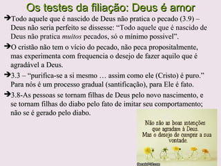 A comunhão com Deus exige uma vida sem pecado,A comunhão com Deus exige uma vida sem pecado,
mas, como homens que pecam, devemos reconhecer,mas, como homens que pecam, devemos reconhecer,
confessar e abandonar nossos pecadosconfessar e abandonar nossos pecados
O pecado é a insubordinação a Deus; o desejo doO pecado é a insubordinação a Deus; o desejo do
homem fazer as coisas a seu próprio modo e a recusahomem fazer as coisas a seu próprio modo e a recusa
em reconhecer Deus como soberano; consiste emem reconhecer Deus como soberano; consiste em
colocar a vontade própria acima da vontade de Deus.colocar a vontade própria acima da vontade de Deus.
(3.4)(3.4)
Pecado vem da nossa natureza corrupta e perversavem da nossa natureza corrupta e perversa
Pecados são os nossos maus procedimentosPecados são os nossos maus procedimentos
Recebemos o perdão do castigo de Deus,Recebemos o perdão do castigo de Deus, devido aodevido ao
pecadopecado, quando cremos em Jesus., quando cremos em Jesus.
1Jo 2.2 – a propiciação está na obra de1Jo 2.2 – a propiciação está na obra de
Jesus, consumada na cruz.Jesus, consumada na cruz.
 