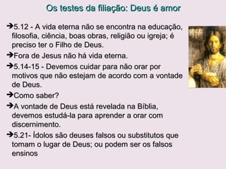 Os testes da filiação: Deus é amorOs testes da filiação: Deus é amor
2.29;3.9 Todo aquele que é nascido de Deus não pratica o2.29;3.9 Todo aquele que é nascido de Deus não pratica o
pecado.pecado.
Deus não seria perfeito se dissesse: “Deus não seria perfeito se dissesse: “Todo aquele que é nascido
de Deus não pratica muitos pecados, só o mínimo possivel”.o mínimo possivel”.
O cristão não tem o vício do pecado, não pecaO cristão não tem o vício do pecado, não peca
propositalmente, mas experimenta com frequencia o desejo depropositalmente, mas experimenta com frequencia o desejo de
fazer aquilo que é agradável a Deus. Procura a ética cristã.fazer aquilo que é agradável a Deus. Procura a ética cristã.
3.3 “purifica-se a si mesmo … assim como ele (Cristo) é puro.”3.3 “purifica-se a si mesmo … assim como ele (Cristo) é puro.”
Para nós é um processo gradual (santificação), para Ele é fato.Para nós é um processo gradual (santificação), para Ele é fato.
3.8,10 O diabo é uma realidade. As pessoas se tornam filhas3.8,10 O diabo é uma realidade. As pessoas se tornam filhas
de Deus pelo novo nascimento, e se tornam filhas do diabode Deus pelo novo nascimento, e se tornam filhas do diabo
pelo fato de imitar seu comportamento; não se é gerado pelopelo fato de imitar seu comportamento; não se é gerado pelo
diabo.diabo.
3.16,17 Como é o amor cristão.3.16,17 Como é o amor cristão.
 