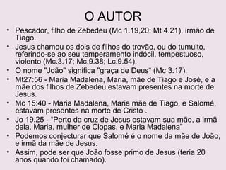O AUTOR
Pescador, filho de Zebedeu (Mc 1.19,20;Mt 4.21), irmão de Tiago.
Jesus chamou os dois de filhos do trovão, ou do tumulto,
referindo-se ao seu temperamento indócil, tempestuoso,
violento (Mc 3.17; Mc 9.38; Lc 9.54).
O nome "João" significa "graça de Deus“ (Mc 3.17).
Mt 27.56 – “Maria Madalena; Maria, mãe de Tiago e de José; e a
mãe dos filhos de Zebedeu.” (estavam presentes na morte de
Jesus).
Mc 15.40 – “Maria Madalena, Salomé e Maria, mãe de Tiago e de
José.” (estavam presentes na morte de Jesus).
Jo 19.25 - “Perto da cruz de Jesus estavam sua mãe, a irmã dela,
Maria, mulher de Clopas, e Maria Madalena”
Podemos concluir que Salomé é o nome da mãe de João, e irmã
da mãe de Jesus.
João é primo de Jesus (e teria 20 anos quando foi chamado).
 