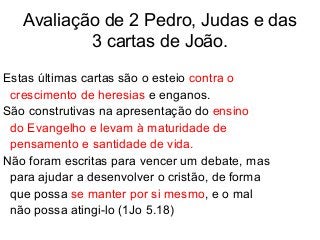 Avaliação de 2 Pedro, Judas e das
3 cartas de João.
Estas últimas cartas são o esteio contra o
crescimento de heresias e enganos.
São construtivas na apresentação do ensino
do Evangelho e levam à maturidade de
pensamento e santidade de vida.
Não foram escritas para vencer um debate, mas
para ajudar a desenvolver o cristão, de forma
que possa se manter por si mesmo, e o mal
não possa atingi-lo (1Jo 5.18)
 