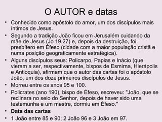 O AUTOR e as datas
Conhecido como apóstolo do amor, um dos discípulos mais
íntimos de Jesus.
João ficou em Jerusalém cuidando da mãe de Jesus (Jo 19.27)
e, depois da destruição, foi presbítero em Éfeso (cidade com
a maior população cristã e numa posição geograficamente
estratégica).
Alguns discípulos seus: Policarpo, Papias e Inácio (que vieram a
ser, respectivamente, bispos de Esmirna, Hierápolis e
Antioquia), afirmam que o autor das cartas foi o apóstolo
João, um dos doze primeiros discípulos de Jesus.
Data das cartas
1 João entre 85 e 90; 2 João 96 e 3 João em 97.
 