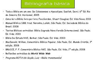 • Toda a Bíblia em um ano: De Colossenses a Apocalipse; Dusilek, Darci; 6ª Ed. Rio
de Janeiro; Ed. Horizonal, 2005
• Como ler a Bíblia livro por lvro; Fee Gordon, Stuart Douglas; Ed. Vida Nova; 2013
• Manual Bíblico SBB; trad. Noronha, Lailah; São Paulo; Ed. Sociedade Bíblica do
Brasil; 2008
• Textos Bíblicos extraídos: Bíblia Sagrada Nova Versão Internacional; São Paulo;
Ed. Vida; 2001
• Bíblia De Estudo NVI, Barker; São Paulo; Ed. Vida; 2003
• MacDonald, Willian, Comentário Bíblico Popular, São Paulo, Ed. Mundo Cristão, 1ª
edição, 2008
• BRUCCE, F. F. Comentário Bíblico NVI. São Paulo, Ed. Vida, 1ª edição, 2008
• Reflexões extraídas da World Wide Web
• Programa ROTA 66–Sayão, Luiz – Rádio transmundial
 