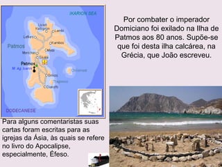 Por combater o imperador
Domiciano foi exilado na Ilha de
Patmos aos 80 anos, supõe-se
que foi desta ilha calcárea, na
Grécia, que João escreveu.
Para alguns comentaristas suas
cartas foram escritas para as
igrejas da Ásia, às quais se refere
no livro do Apocalipse,
especialmente, Éfeso.
 