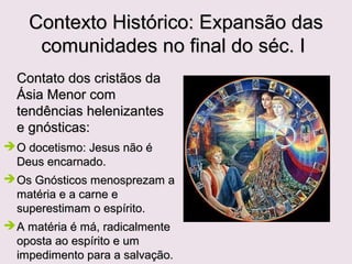 CENÁRIO OBSERVADO POR JOÃO
A situação da igreja inspirava cuidados.
Notamos, isso pelo que se lê nas cartas às sete igreja da Ásia
(Ap2 e 3), livro escrito na mesma época, onde João usa as
expressões "sinagoga de Satanás" (Ap2.9), "nicolaítas"
(Ap2.6,15), "doutrina de Balaão"(Ap2.14), etc...
O gnosticismo, que mistura ideias filosóficas, crenças judaicas e
cristãs, era uma das heresias da época.
Os gnósticos se diziam cristãos e afirmavam possuir
conhecimento adicional, superior aos ensinos dos apóstolos.
Criam em Jesus mas negavam sua encarnação e morte.
Por denominarem-se cristãos criavam uma situação confusa.
Quem eram os verdadeiros cristãos?
Os que criam de uma forma ou os que criam de outra?
 
