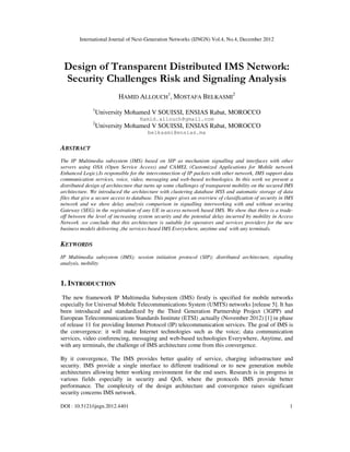 International Journal of Next-Generation Networks (IJNGN) Vol.4, No.4, December 2012
DOI : 10.5121/ijngn.2012.4401 1
Design of Transparent Distributed IMS Network:
Security Challenges Risk and Signaling Analysis
HAMID ALLOUCH
1
, MOSTAFA BELKASMI
2
1
University Mohamed V SOUISSI, ENSIAS Rabat, MOROCCO
Hamid.allouch@gmail.com
2
University Mohamed V SOUISSI, ENSIAS Rabat, MOROCCO
belkasmi@ensias.ma
ABSTRACT
The IP Multimedia subsystem (IMS) based on SIP as mechanism signalling and interfaces with other
servers using OSA (Open Service Access) and CAMEL (Customized Applications for Mobile network
Enhanced Logic).Is responsible for the interconnection of IP packets with other network, IMS support data
communication services, voice, video, messaging and web-based technologies. In this work we present a
distributed design of architecture that turns up some challenges of transparent mobility on the secured IMS
architecture. We introduced the architecture with clustering database HSS and automatic storage of data
files that give a secure access to database. This paper gives an overview of classification of security in IMS
network and we show delay analysis comparison in signalling interworking with and without securing
Gateway (SEG) in the registration of any UE in access network based IMS. We show that there is a trade-
off between the level of increasing system security and the potential delay incurred by mobility in Access
Network .we conclude that this architecture is suitable for operators and services providers for the new
business models delivering ,the services based IMS Everywhere, anytime and with any terminals.
KEYWORDS
IP Multimedia subsystem (IMS); session initiation protocol (SIP); distributed architecture, signaling
analysis, mobility
1. INTRODUCTION
The new framework IP Multimedia Subsystem (IMS) firstly is specified for mobile networks
especially for Universal Mobile Telecommunications System (UMTS) networks [release 5]. It has
been introduced and standardized by the Third Generation Partnership Project (3GPP) and
European Telecommunications Standards Institute (ETSI) ,actually (November 2012) [1] in phase
of release 11 for providing Internet Protocol (IP) telecommunication services. The goal of IMS is
the convergence: it will make Internet technologies such as the voice; data communication
services, video conferencing, messaging and web-based technologies Everywhere, Anytime, and
with any terminals, the challenge of IMS architecture come from this convergence.
By it convergence, The IMS provides better quality of service, charging infrastructure and
security. IMS provide a single interface to different traditional or to new generation mobile
architectures allowing better working environment for the end users. Research is in progress in
various fields especially in security and QoS, where the protocols IMS provide better
performance. The complexity of the design architecture and convergence raises significant
security concerns IMS network.
 