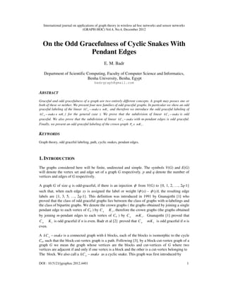 International journal on applications of graph theory in wireless ad hoc networks and sensor networks
(GRAPH-HOC) Vol.4, No.4, December 2012
DOI : 10.5121/jgraphoc.2012.4401 1
On the Odd Gracefulness of Cyclic Snakes With
Pendant Edges
E. M. Badr
Department of Scientific Computing, Faculty of Computer Science and Informatics,
Benha University, Benha, Egypt
badrgraph@gmail.com
ABSTRACT
Graceful and odd gracefulness of a graph are two entirely different concepts. A graph may posses one or
both of these or neither. We present four new families of odd graceful graphs. In particular we show an odd
graceful labeling of the linear 4 1
kC snake mK
− e and therefore we introduce the odd graceful labeling of
4 1
kC snake mK
− e ( for the general case ). We prove that the subdivision of linear 3
kC snake
− is odd
graceful. We also prove that the subdivision of linear 3
kC snake
− with m-pendant edges is odd graceful.
Finally, we present an odd graceful labeling of the crown graph 1
n
P mK
e .
KEYWORDS
Graph theory, odd graceful labeling, path, cyclic snakes, pendant edges.
1. INTRODUCTION
The graphs considered here will be finite, undirected and simple. The symbols V(G) and E(G)
will denote the vertex set and edge set of a graph G respectively. p and q denote the number of
vertices and edges of G respectively.
A graph G of size q is odd-graceful, if there is an injection φ from V(G) to {0, 1, 2, …, 2q-1}
such that, when each edge xy is assigned the label or weight |φ (x) - φ (y)|, the resulting edge
labels are {1, 3, 5, …, 2q-1}. This definition was introduced in 1991 by Gnanajothi [1] who
proved that the class of odd graceful graphs lies between the class of graphs with α-labelings and
the class of bipartite graphs. We denote the crown graphs ( the graphs obtained by joining a single
pendant edge to each vertex of Cn ) by 1
n
C K , therefore the crown graphs (the graphs obtained
by joining m-pendant edges to each vertex of Cn ) by 1
n
C mK . Gnanajothi [1] proved that
1
n
C K is odd graceful if n is even. Badr et al [2] proved that 1
n
C mK is odd graceful if n is
even.
A n
kC snake
− is a connected graph with k blocks, each of the blocks is isomorphic to the cycle
Cn, such that the block-cut-vertex graph is a path. Following [3], by a block-cut-vertex graph of a
graph G we mean the graph whose vertices are the blocks and cut-vertices of G where two
vertices are adjacent if and only if one vertex is a block and the other is a cut-vertex belonging to
The block. We also call a n
kC snake
− as a cyclic snake. This graph was first introduced by
 