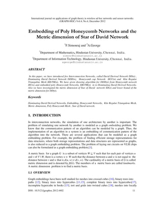 International journal on applications of graph theory in wireless ad hoc networks and sensor networks
(GRAPH-HOC) Vol.4, No.4, December 2012
DOI : 10.5121/jgraphoc.2012.4402 11
Embedding of Poly Honeycomb Networks and the
Metric dimension of Star of David Network
1
F.Simonraj and 2
A.George
1
Department of Mathematics, Hindustan University, Chennai, India.
simonr@hindustanuniv.ac.in
2
Department of Information Technology, Hindustan University, Chennai, India.
ageorge@hindustanuniv.ac.in
ABSTRACT
In this paper, we have introduced few Interconnection Networks, called David Derived Network DD(n) ,
Dominating David Derived Network DDD(n), Honeycomb cup Network HCC(n) and Kite Regular
Trianguline Mesh KRrTM(n). We have given drawing algorithm for DDD(n) from Honeycomb network
HC(n) and embedded poly–Honeycomb Networks, KRrTM(n) in to Dominating David Derived Networks.
Also we have investigated the metric dimension of Star of David network SD(n) and lower bound of the
metric dimension for DD(n).
Keywords
Dominating David Derived Networks, Embedding, Honeycomb Networks, Kite Regular Triangulene Mesh,
Metric dimension, Poly Honeycomb Mesh , Star of David network.
1. INTRODUCTION
In interconnection networks, the simulation of one architecture by another is important. The
problem of simulating one network by another is modeled as a graph embedding problem. We
know that the communication pattern of an algorithm can be modeled by a graph. Thus, the
implementation of an algorithm in a system is an embedding of communication pattern of the
algorithm into the network. There are several applications that can be modeled as a graph
embedding problem. For example, the problem of finding efficient storage representations for
data structures, where both storage representations and data structures are represented as graphs,
is also reduced to a graph embedding problem. The problem of laying out circuits on VLSI chips
can also be formulated as a graph embedding problem.[1].
A metric basis for a graph G is a subset of vertices W ⊆ V such that for each pair of vertices u
and v of V  W, there is a vertex w ∈ W such that the distance between u and w is not equal to the
distance between v and w that is d(u, w) ≠ d(v, w). The cardinality of a metric basis of G is called
metric dimension and is denoted by β(G). The members of a metric basis are called landmarks.
A metric dimension problem is to find a metric basis.
1.1 OVERVIEW
Graph embeddings have been well studied for meshes into crossed cubes [16], binary trees into
paths [12], binary trees into hypercubes [11,15], complete binary trees into hypercubes[17],
incomplete hypercube in books [13], tori and grids into twisted cubes [18], meshes into locally
 