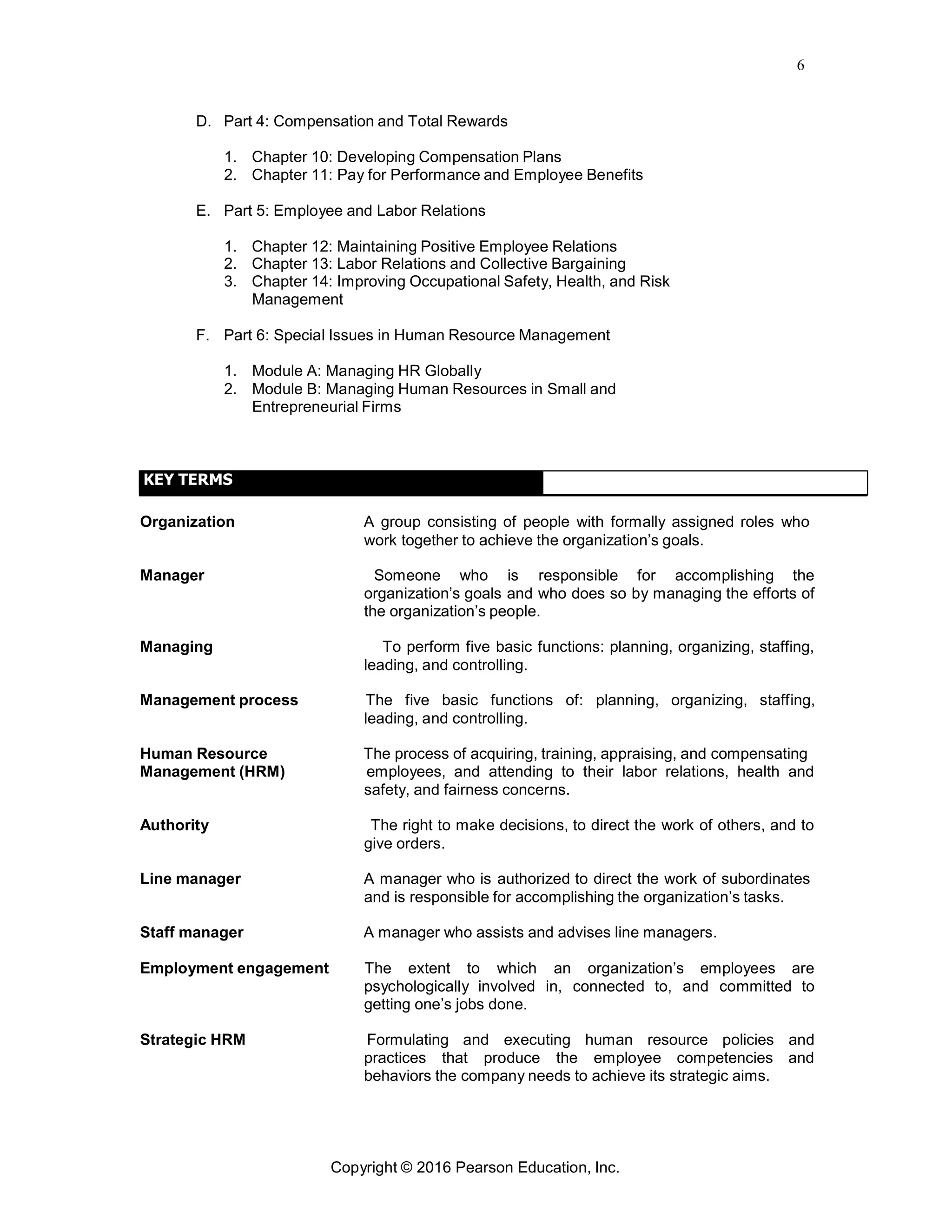 6
Copyright © 2016 Pearson Education, Inc.
D. Part 4: Compensation and Total Rewards
1. Chapter 10: Developing Compensation Plans
2. Chapter 11: Pay for Performance and Employee Benefits
E. Part 5: Employee and Labor Relations
1. Chapter 12: Maintaining Positive Employee Relations
2. Chapter 13: Labor Relations and Collective Bargaining
3. Chapter 14: Improving Occupational Safety, Health, and Risk
Management
F. Part 6: Special Issues in Human Resource Management
1. Module A: Managing HR Globally
2. Module B: Managing Human Resources in Small and
Entrepreneurial Firms
KEY TERMS
Organization A group consisting of people with formally assigned roles who
work together to achieve the organization’s goals.
Manager Someone who is responsible for accomplishing the
organization’s goals and who does so by managing the efforts of
the organization’s people.
Managing To perform five basic functions: planning, organizing, staffing,
leading, and controlling.
Management process The five basic functions of: planning, organizing, staffing,
leading, and controlling.
Human Resource The process of acquiring, training, appraising, and compensating
Management (HRM) employees, and attending to their labor relations, health and
safety, and fairness concerns.
Authority The right to make decisions, to direct the work of others, and to
give orders.
Line manager A manager who is authorized to direct the work of subordinates
and is responsible for accomplishing the organization’s tasks.
Staff manager A manager who assists and advises line managers.
Employment engagement The extent to which an organization’s employees are
psychologically involved in, connected to, and committed to
getting one’s jobs done.
Strategic HRM Formulating and executing human resource policies and
practices that produce the employee competencies and
behaviors the company needs to achieve its strategic aims.
 